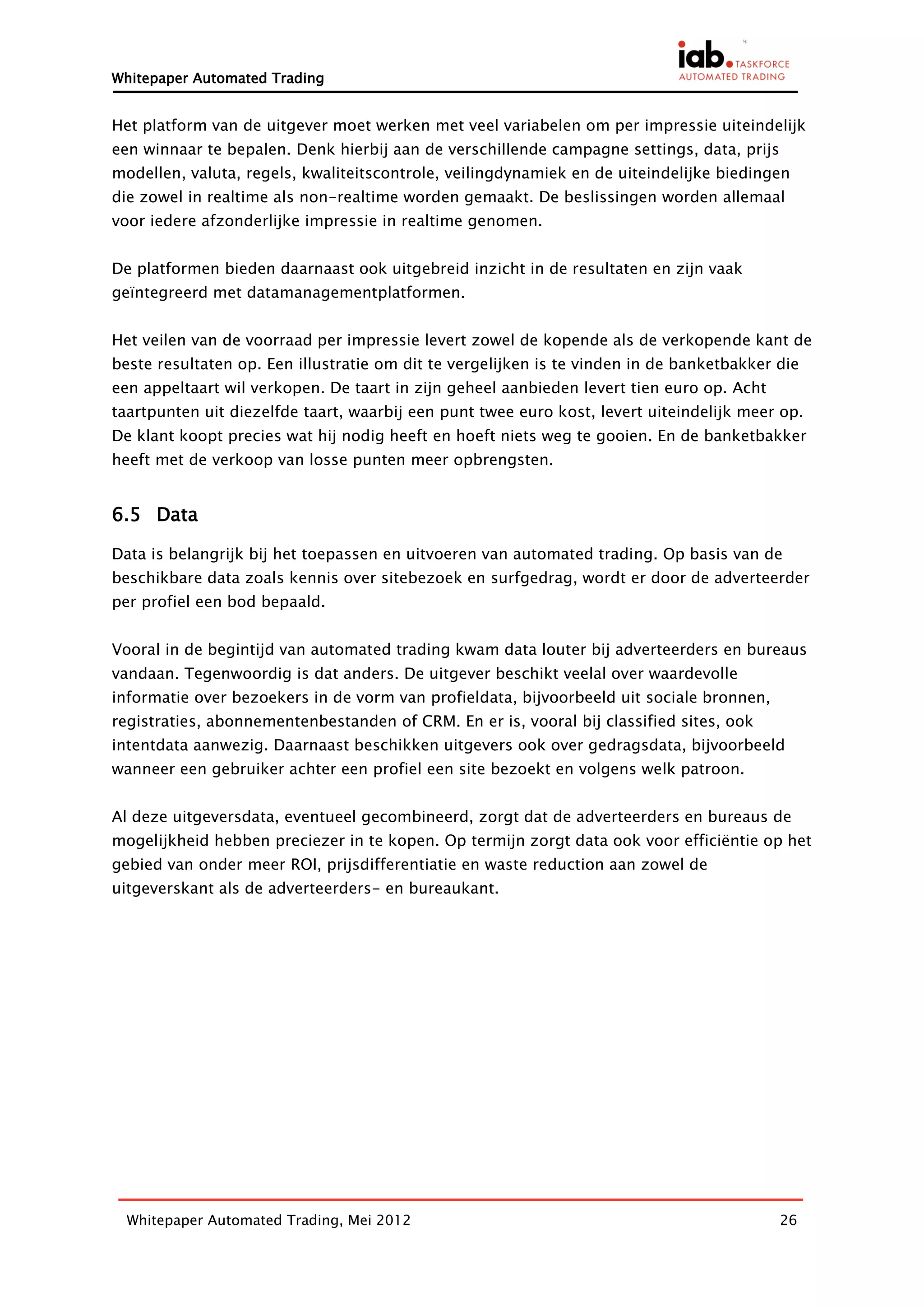 Whitepaper Automated Trading


Het platform van de uitgever moet werken met veel variabelen om per impressie uiteindelijk
een winnaar te bepalen. Denk hierbij aan de verschillende campagne settings, data, prijs
modellen, valuta, regels, kwaliteitscontrole, veilingdynamiek en de uiteindelijke biedingen
die zowel in realtime als non-realtime worden gemaakt. De beslissingen worden allemaal
voor iedere afzonderlijke impressie in realtime genomen.


De platformen bieden daarnaast ook uitgebreid inzicht in de resultaten en zijn vaak
geïntegreerd met datamanagementplatformen.


Het veilen van de voorraad per impressie levert zowel de kopende als de verkopende kant de
beste resultaten op. Een illustratie om dit te vergelijken is te vinden in de banketbakker die
een appeltaart wil verkopen. De taart in zijn geheel aanbieden levert tien euro op. Acht
taartpunten uit diezelfde taart, waarbij een punt twee euro kost, levert uiteindelijk meer op.
De klant koopt precies wat hij nodig heeft en hoeft niets weg te gooien. En de banketbakker
heeft met de verkoop van losse punten meer opbrengsten.


6.5 Data

Data is belangrijk bij het toepassen en uitvoeren van automated trading. Op basis van de
beschikbare data zoals kennis over sitebezoek en surfgedrag, wordt er door de adverteerder
per profiel een bod bepaald.


Vooral in de begintijd van automated trading kwam data louter bij adverteerders en bureaus
vandaan. Tegenwoordig is dat anders. De uitgever beschikt veelal over waardevolle
informatie over bezoekers in de vorm van profieldata, bijvoorbeeld uit sociale bronnen,
registraties, abonnementenbestanden of CRM. En er is, vooral bij classified sites, ook
intentdata aanwezig. Daarnaast beschikken uitgevers ook over gedragsdata, bijvoorbeeld
wanneer een gebruiker achter een profiel een site bezoekt en volgens welk patroon.


Al deze uitgeversdata, eventueel gecombineerd, zorgt dat de adverteerders en bureaus de
mogelijkheid hebben preciezer in te kopen. Op termijn zorgt data ook voor efficiëntie op het
gebied van onder meer ROI, prijsdifferentiatie en waste reduction aan zowel de
uitgeverskant als de adverteerders- en bureaukant.




  Whitepaper Automated Trading, Mei 2012                                                   26
 