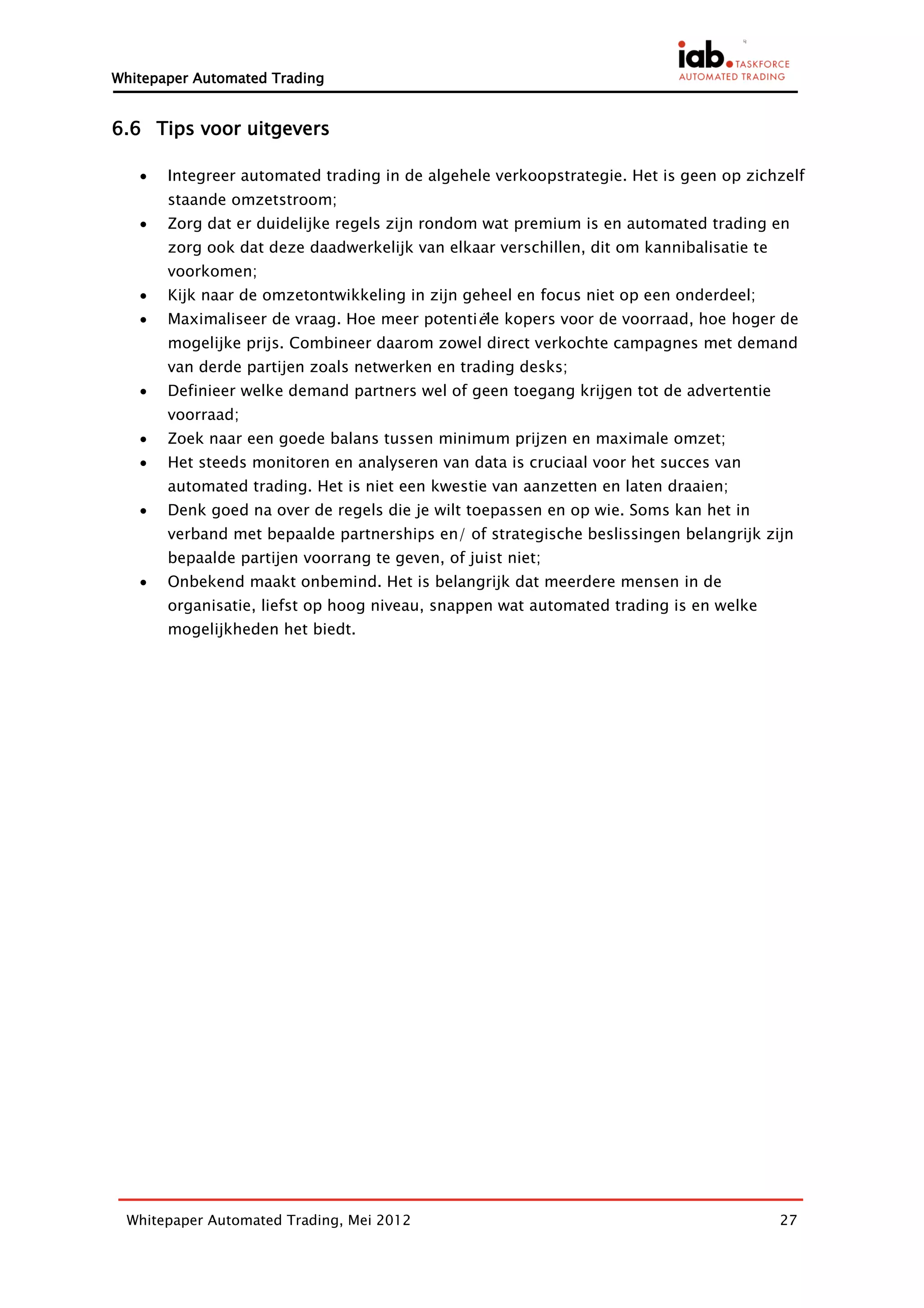 Whitepaper Automated Trading


6.6 Tips voor uitgevers

      Integreer automated trading in de algehele verkoopstrategie. Het is geen op zichzelf
       staande omzetstroom;
      Zorg dat er duidelijke regels zijn rondom wat premium is en automated trading en
       zorg ook dat deze daadwerkelijk van elkaar verschillen, dit om kannibalisatie te
       voorkomen;
      Kijk naar de omzetontwikkeling in zijn geheel en focus niet op een onderdeel;
      Maximaliseer de vraag. Hoe meer potentiële kopers voor de voorraad, hoe hoger de
       mogelijke prijs. Combineer daarom zowel direct verkochte campagnes met demand
       van derde partijen zoals netwerken en trading desks;
      Definieer welke demand partners wel of geen toegang krijgen tot de advertentie
       voorraad;
      Zoek naar een goede balans tussen minimum prijzen en maximale omzet;
      Het steeds monitoren en analyseren van data is cruciaal voor het succes van
       automated trading. Het is niet een kwestie van aanzetten en laten draaien;
      Denk goed na over de regels die je wilt toepassen en op wie. Soms kan het in
       verband met bepaalde partnerships en/ of strategische beslissingen belangrijk zijn
       bepaalde partijen voorrang te geven, of juist niet;
      Onbekend maakt onbemind. Het is belangrijk dat meerdere mensen in de
       organisatie, liefst op hoog niveau, snappen wat automated trading is en welke
       mogelijkheden het biedt.




 Whitepaper Automated Trading, Mei 2012                                                   27
 