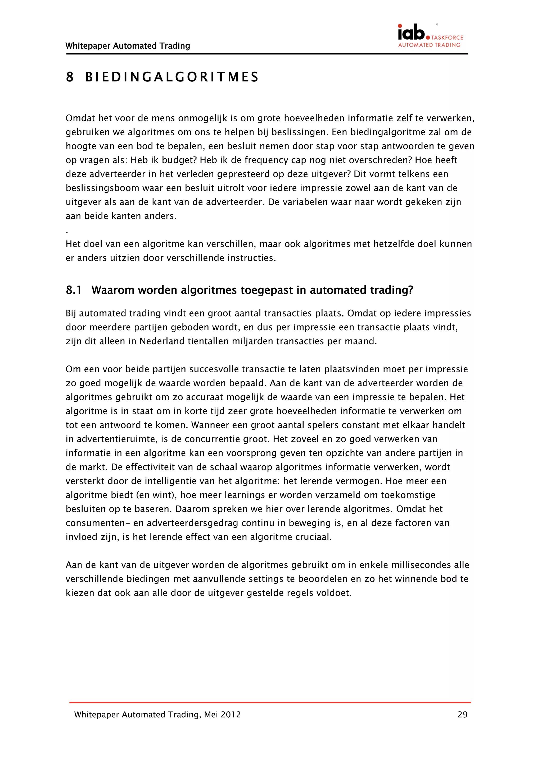 Whitepaper Automated Trading


8 BIEDINGALGORITMES


Omdat het voor de mens onmogelijk is om grote hoeveelheden informatie zelf te verwerken,
gebruiken we algoritmes om ons te helpen bij beslissingen. Een biedingalgoritme zal om de
hoogte van een bod te bepalen, een besluit nemen door stap voor stap antwoorden te geven
op vragen als: Heb ik budget? Heb ik de frequency cap nog niet overschreden? Hoe heeft
deze adverteerder in het verleden gepresteerd op deze uitgever? Dit vormt telkens een
beslissingsboom waar een besluit uitrolt voor iedere impressie zowel aan de kant van de
uitgever als aan de kant van de adverteerder. De variabelen waar naar wordt gekeken zijn
aan beide kanten anders.
.
Het doel van een algoritme kan verschillen, maar ook algoritmes met hetzelfde doel kunnen
er anders uitzien door verschillende instructies.


8.1 Waarom worden algoritmes toegepast in automated trading?

Bij automated trading vindt een groot aantal transacties plaats. Omdat op iedere impressies
door meerdere partijen geboden wordt, en dus per impressie een transactie plaats vindt,
zijn dit alleen in Nederland tientallen miljarden transacties per maand.


Om een voor beide partijen succesvolle transactie te laten plaatsvinden moet per impressie
zo goed mogelijk de waarde worden bepaald. Aan de kant van de adverteerder worden de
algoritmes gebruikt om zo accuraat mogelijk de waarde van een impressie te bepalen. Het
algoritme is in staat om in korte tijd zeer grote hoeveelheden informatie te verwerken om
tot een antwoord te komen. Wanneer een groot aantal spelers constant met elkaar handelt
in advertentieruimte, is de concurrentie groot. Het zoveel en zo goed verwerken van
informatie in een algoritme kan een voorsprong geven ten opzichte van andere partijen in
de markt. De effectiviteit van de schaal waarop algoritmes informatie verwerken, wordt
versterkt door de intelligentie van het algoritme: het lerende vermogen. Hoe meer een
algoritme biedt (en wint), hoe meer learnings er worden verzameld om toekomstige
besluiten op te baseren. Daarom spreken we hier over lerende algoritmes. Omdat het
consumenten- en adverteerdersgedrag continu in beweging is, en al deze factoren van
invloed zijn, is het lerende effect van een algoritme cruciaal.


Aan de kant van de uitgever worden de algoritmes gebruikt om in enkele millisecondes alle
verschillende biedingen met aanvullende settings te beoordelen en zo het winnende bod te
kiezen dat ook aan alle door de uitgever gestelde regels voldoet.




    Whitepaper Automated Trading, Mei 2012                                               29
 