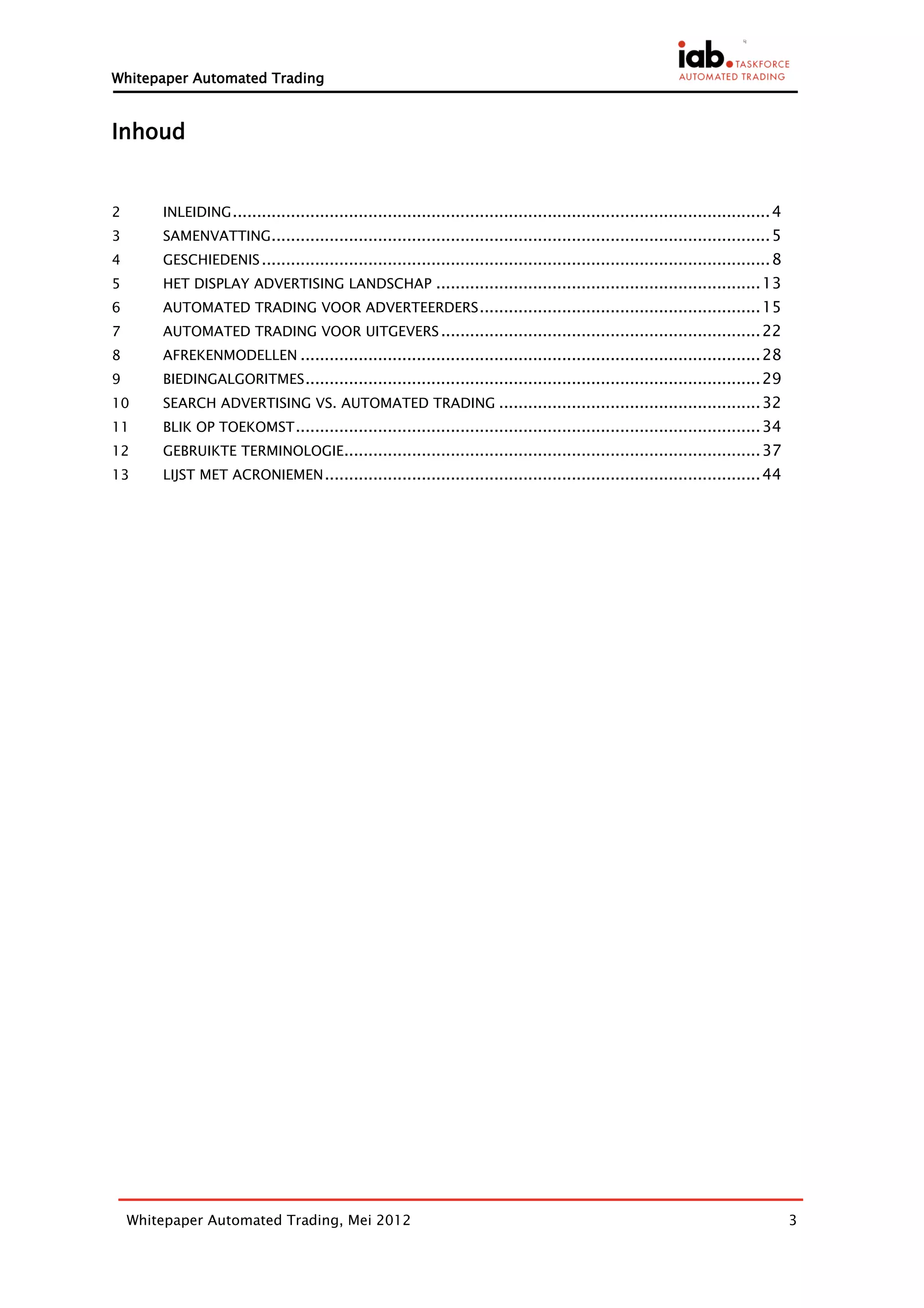 Whitepaper Automated Trading



Inhoud


2       INLEIDING ............................................................................................................... 4
3       SAMENVATTING....................................................................................................... 5
4       GESCHIEDENIS ......................................................................................................... 8
5       HET DISPLAY ADVERTISING LANDSCHAP ................................................................... 13
6       AUTOMATED TRADING VOOR ADVERTEERDERS .......................................................... 15
7       AUTOMATED TRADING VOOR UITGEVERS .................................................................. 22
8       AFREKENMODELLEN ............................................................................................... 28
9       BIEDINGALGORITMES .............................................................................................. 29
10      SEARCH ADVERTISING VS. AUTOMATED TRADING ...................................................... 32
11      BLIK OP TOEKOMST ................................................................................................ 34
12      GEBRUIKTE TERMINOLOGIE...................................................................................... 37
13      LIJST MET ACRONIEMEN .......................................................................................... 44




    Whitepaper Automated Trading, Mei 2012                                                                                            3
 