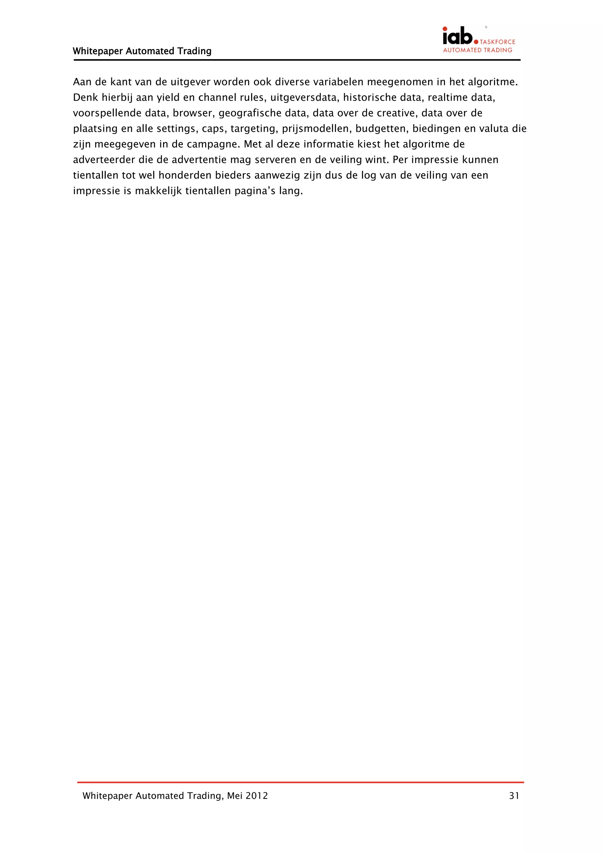Whitepaper Automated Trading


Aan de kant van de uitgever worden ook diverse variabelen meegenomen in het algoritme.
Denk hierbij aan yield en channel rules, uitgeversdata, historische data, realtime data,
voorspellende data, browser, geografische data, data over de creative, data over de
plaatsing en alle settings, caps, targeting, prijsmodellen, budgetten, biedingen en valuta die
zijn meegegeven in de campagne. Met al deze informatie kiest het algoritme de
adverteerder die de advertentie mag serveren en de veiling wint. Per impressie kunnen
tientallen tot wel honderden bieders aanwezig zijn dus de log van de veiling van een
impressie is makkelijk tientallen pagina’s lang.




  Whitepaper Automated Trading, Mei 2012                                                   31
 