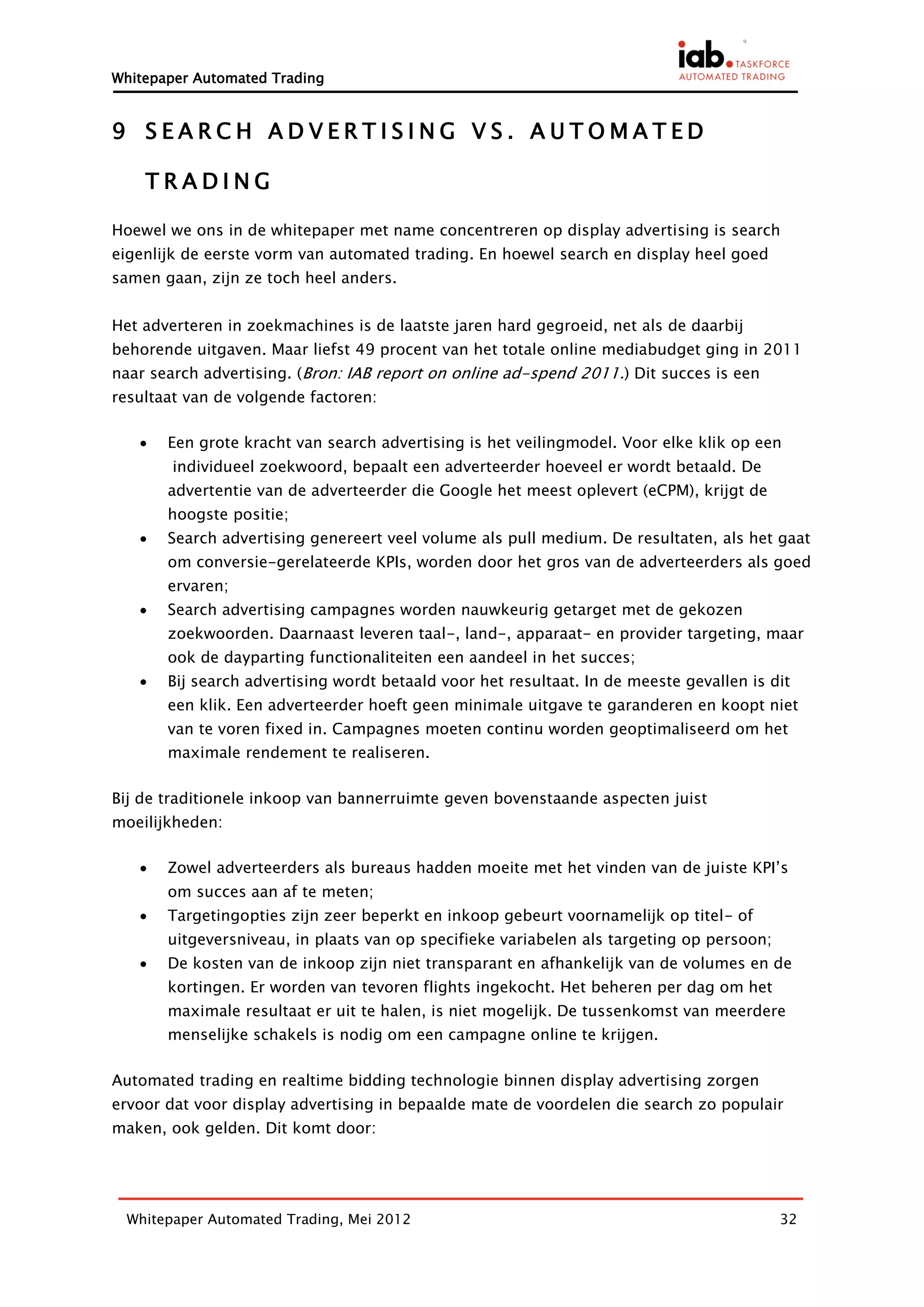 Whitepaper Automated Trading


9 SEARCH ADVERTISING VS. AUTOMATED

    TRADING

Hoewel we ons in de whitepaper met name concentreren op display advertising is search
eigenlijk de eerste vorm van automated trading. En hoewel search en display heel goed
samen gaan, zijn ze toch heel anders.


Het adverteren in zoekmachines is de laatste jaren hard gegroeid, net als de daarbij
behorende uitgaven. Maar liefst 49 procent van het totale online mediabudget ging in 2011
naar search advertising. (Bron: IAB report on online ad-spend 2011.) Dit succes is een
resultaat van de volgende factoren:

      Een grote kracht van search advertising is het veilingmodel. Voor elke klik op een
        individueel zoekwoord, bepaalt een adverteerder hoeveel er wordt betaald. De
       advertentie van de adverteerder die Google het meest oplevert (eCPM), krijgt de
       hoogste positie;
      Search advertising genereert veel volume als pull medium. De resultaten, als het gaat
       om conversie-gerelateerde KPIs, worden door het gros van de adverteerders als goed
       ervaren;
      Search advertising campagnes worden nauwkeurig getarget met de gekozen
       zoekwoorden. Daarnaast leveren taal-, land-, apparaat- en provider targeting, maar
       ook de dayparting functionaliteiten een aandeel in het succes;
      Bij search advertising wordt betaald voor het resultaat. In de meeste gevallen is dit
       een klik. Een adverteerder hoeft geen minimale uitgave te garanderen en koopt niet
       van te voren fixed in. Campagnes moeten continu worden geoptimaliseerd om het
       maximale rendement te realiseren.

Bij de traditionele inkoop van bannerruimte geven bovenstaande aspecten juist
moeilijkheden:

      Zowel adverteerders als bureaus hadden moeite met het vinden van de juiste KPI’s
       om succes aan af te meten;
      Targetingopties zijn zeer beperkt en inkoop gebeurt voornamelijk op titel- of
       uitgeversniveau, in plaats van op specifieke variabelen als targeting op persoon;
      De kosten van de inkoop zijn niet transparant en afhankelijk van de volumes en de
       kortingen. Er worden van tevoren flights ingekocht. Het beheren per dag om het
       maximale resultaat er uit te halen, is niet mogelijk. De tussenkomst van meerdere
       menselijke schakels is nodig om een campagne online te krijgen.

Automated trading en realtime bidding technologie binnen display advertising zorgen
ervoor dat voor display advertising in bepaalde mate de voordelen die search zo populair
maken, ook gelden. Dit komt door:




 Whitepaper Automated Trading, Mei 2012                                                    32
 