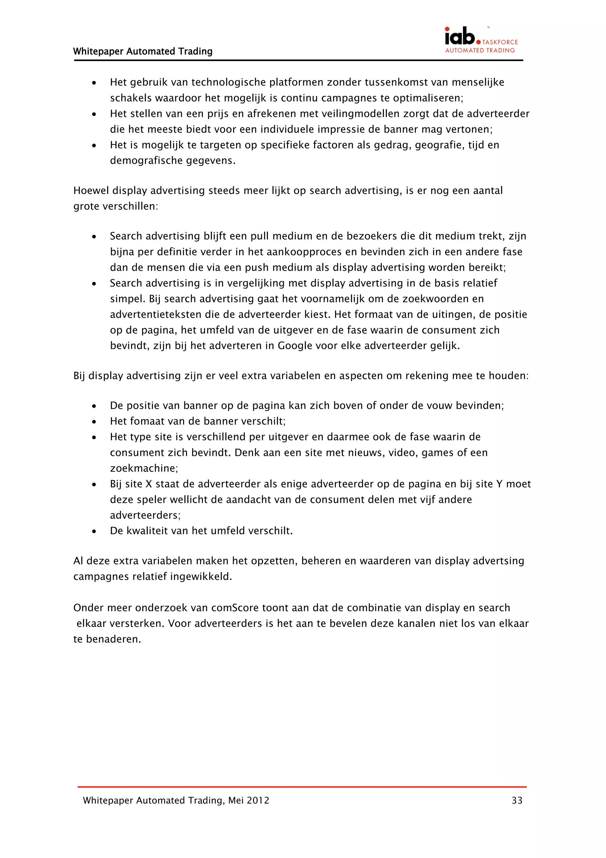 Whitepaper Automated Trading


      Het gebruik van technologische platformen zonder tussenkomst van menselijke
       schakels waardoor het mogelijk is continu campagnes te optimaliseren;
      Het stellen van een prijs en afrekenen met veilingmodellen zorgt dat de adverteerder
       die het meeste biedt voor een individuele impressie de banner mag vertonen;
      Het is mogelijk te targeten op specifieke factoren als gedrag, geografie, tijd en
       demografische gegevens.

Hoewel display advertising steeds meer lijkt op search advertising, is er nog een aantal
grote verschillen:

      Search advertising blijft een pull medium en de bezoekers die dit medium trekt, zijn
       bijna per definitie verder in het aankoopproces en bevinden zich in een andere fase
       dan de mensen die via een push medium als display advertising worden bereikt;
      Search advertising is in vergelijking met display advertising in de basis relatief
       simpel. Bij search advertising gaat het voornamelijk om de zoekwoorden en
       advertentieteksten die de adverteerder kiest. Het formaat van de uitingen, de positie
       op de pagina, het umfeld van de uitgever en de fase waarin de consument zich
       bevindt, zijn bij het adverteren in Google voor elke adverteerder gelijk.

Bij display advertising zijn er veel extra variabelen en aspecten om rekening mee te houden:

      De positie van banner op de pagina kan zich boven of onder de vouw bevinden;
      Het fomaat van de banner verschilt;
      Het type site is verschillend per uitgever en daarmee ook de fase waarin de
       consument zich bevindt. Denk aan een site met nieuws, video, games of een
       zoekmachine;
      Bij site X staat de adverteerder als enige adverteerder op de pagina en bij site Y moet
       deze speler wellicht de aandacht van de consument delen met vijf andere
       adverteerders;
      De kwaliteit van het umfeld verschilt.

Al deze extra variabelen maken het opzetten, beheren en waarderen van display advertsing
campagnes relatief ingewikkeld.


Onder meer onderzoek van comScore toont aan dat de combinatie van display en search
elkaar versterken. Voor adverteerders is het aan te bevelen deze kanalen niet los van elkaar
te benaderen.




  Whitepaper Automated Trading, Mei 2012                                                    33
 