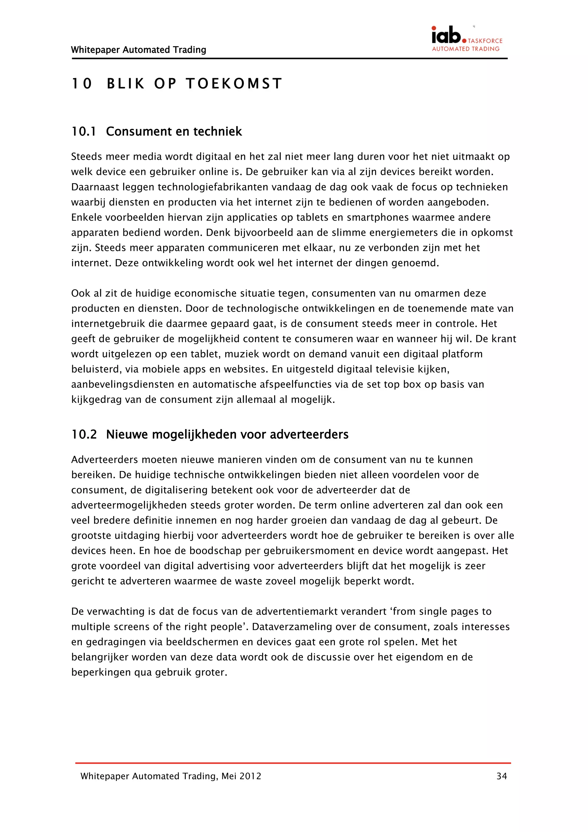 Whitepaper Automated Trading


10     BLIK OP TOEKOMST


10.1 Consument en techniek

Steeds meer media wordt digitaal en het zal niet meer lang duren voor het niet uitmaakt op
welk device een gebruiker online is. De gebruiker kan via al zijn devices bereikt worden.
Daarnaast leggen technologiefabrikanten vandaag de dag ook vaak de focus op technieken
waarbij diensten en producten via het internet zijn te bedienen of worden aangeboden.
Enkele voorbeelden hiervan zijn applicaties op tablets en smartphones waarmee andere
apparaten bediend worden. Denk bijvoorbeeld aan de slimme energiemeters die in opkomst
zijn. Steeds meer apparaten communiceren met elkaar, nu ze verbonden zijn met het
internet. Deze ontwikkeling wordt ook wel het internet der dingen genoemd.


Ook al zit de huidige economische situatie tegen, consumenten van nu omarmen deze
producten en diensten. Door de technologische ontwikkelingen en de toenemende mate van
internetgebruik die daarmee gepaard gaat, is de consument steeds meer in controle. Het
geeft de gebruiker de mogelijkheid content te consumeren waar en wanneer hij wil. De krant
wordt uitgelezen op een tablet, muziek wordt on demand vanuit een digitaal platform
beluisterd, via mobiele apps en websites. En uitgesteld digitaal televisie kijken,
aanbevelingsdiensten en automatische afspeelfuncties via de set top box op basis van
kijkgedrag van de consument zijn allemaal al mogelijk.


10.2 Nieuwe mogelijkheden voor adverteerders

Adverteerders moeten nieuwe manieren vinden om de consument van nu te kunnen
bereiken. De huidige technische ontwikkelingen bieden niet alleen voordelen voor de
consument, de digitalisering betekent ook voor de adverteerder dat de
adverteermogelijkheden steeds groter worden. De term online adverteren zal dan ook een
veel bredere definitie innemen en nog harder groeien dan vandaag de dag al gebeurt. De
grootste uitdaging hierbij voor adverteerders wordt hoe de gebruiker te bereiken is over alle
devices heen. En hoe de boodschap per gebruikersmoment en device wordt aangepast. Het
grote voordeel van digital advertising voor adverteerders blijft dat het mogelijk is zeer
gericht te adverteren waarmee de waste zoveel mogelijk beperkt wordt.


De verwachting is dat de focus van de advertentiemarkt verandert ‘from single pages to
multiple screens of the right people’. Dataverzameling over de consument, zoals interesses
en gedragingen via beeldschermen en devices gaat een grote rol spelen. Met het
belangrijker worden van deze data wordt ook de discussie over het eigendom en de
beperkingen qua gebruik groter.




  Whitepaper Automated Trading, Mei 2012                                                    34
 