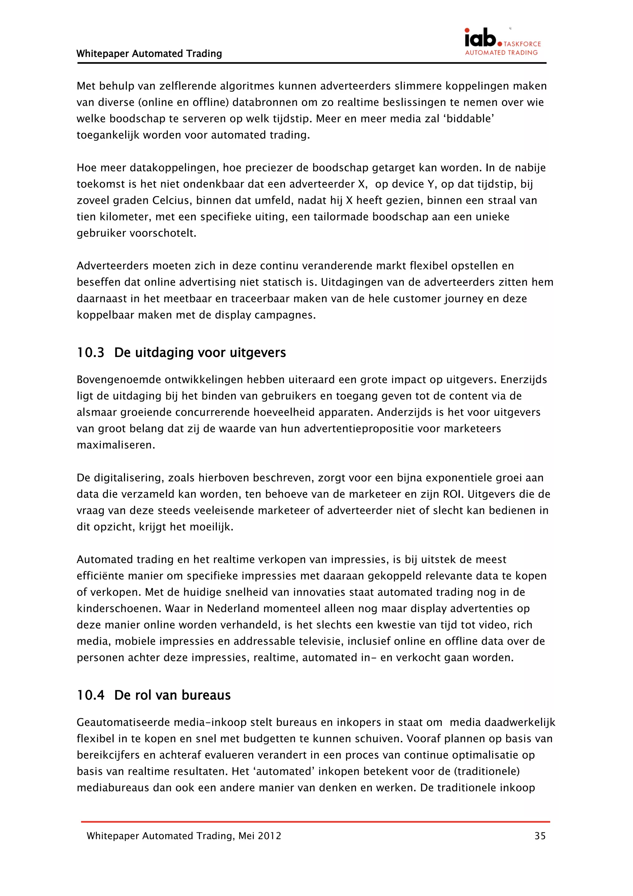 Whitepaper Automated Trading


Met behulp van zelflerende algoritmes kunnen adverteerders slimmere koppelingen maken
van diverse (online en offline) databronnen om zo realtime beslissingen te nemen over wie
welke boodschap te serveren op welk tijdstip. Meer en meer media zal ‘biddable’
toegankelijk worden voor automated trading.


Hoe meer datakoppelingen, hoe preciezer de boodschap getarget kan worden. In de nabije
toekomst is het niet ondenkbaar dat een adverteerder X, op device Y, op dat tijdstip, bij
zoveel graden Celcius, binnen dat umfeld, nadat hij X heeft gezien, binnen een straal van
tien kilometer, met een specifieke uiting, een tailormade boodschap aan een unieke
gebruiker voorschotelt.


Adverteerders moeten zich in deze continu veranderende markt flexibel opstellen en
beseffen dat online advertising niet statisch is. Uitdagingen van de adverteerders zitten hem
daarnaast in het meetbaar en traceerbaar maken van de hele customer journey en deze
koppelbaar maken met de display campagnes.


10.3 De uitdaging voor uitgevers

Bovengenoemde ontwikkelingen hebben uiteraard een grote impact op uitgevers. Enerzijds
ligt de uitdaging bij het binden van gebruikers en toegang geven tot de content via de
alsmaar groeiende concurrerende hoeveelheid apparaten. Anderzijds is het voor uitgevers
van groot belang dat zij de waarde van hun advertentiepropositie voor marketeers
maximaliseren.


De digitalisering, zoals hierboven beschreven, zorgt voor een bijna exponentiele groei aan
data die verzameld kan worden, ten behoeve van de marketeer en zijn ROI. Uitgevers die de
vraag van deze steeds veeleisende marketeer of adverteerder niet of slecht kan bedienen in
dit opzicht, krijgt het moeilijk.


Automated trading en het realtime verkopen van impressies, is bij uitstek de meest
efficiënte manier om specifieke impressies met daaraan gekoppeld relevante data te kopen
of verkopen. Met de huidige snelheid van innovaties staat automated trading nog in de
kinderschoenen. Waar in Nederland momenteel alleen nog maar display advertenties op
deze manier online worden verhandeld, is het slechts een kwestie van tijd tot video, rich
media, mobiele impressies en addressable televisie, inclusief online en offline data over de
personen achter deze impressies, realtime, automated in- en verkocht gaan worden.


10.4 De rol van bureaus

Geautomatiseerde media-inkoop stelt bureaus en inkopers in staat om media daadwerkelijk
flexibel in te kopen en snel met budgetten te kunnen schuiven. Vooraf plannen op basis van
bereikcijfers en achteraf evalueren verandert in een proces van continue optimalisatie op
basis van realtime resultaten. Het ‘automated’ inkopen betekent voor de (traditionele)
mediabureaus dan ook een andere manier van denken en werken. De traditionele inkoop



  Whitepaper Automated Trading, Mei 2012                                                    35
 