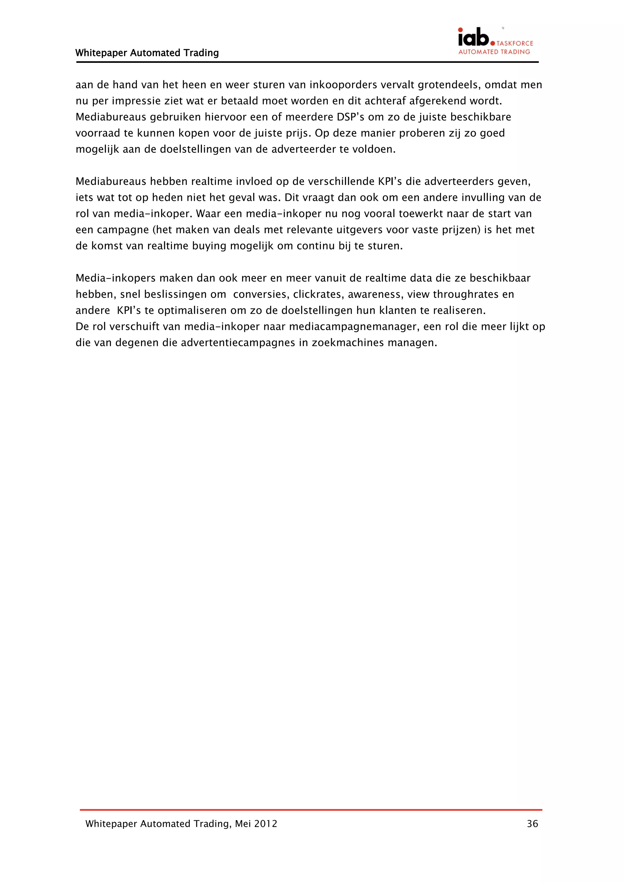 Whitepaper Automated Trading


aan de hand van het heen en weer sturen van inkooporders vervalt grotendeels, omdat men
nu per impressie ziet wat er betaald moet worden en dit achteraf afgerekend wordt.
Mediabureaus gebruiken hiervoor een of meerdere DSP’s om zo de juiste beschikbare
voorraad te kunnen kopen voor de juiste prijs. Op deze manier proberen zij zo goed
mogelijk aan de doelstellingen van de adverteerder te voldoen.


Mediabureaus hebben realtime invloed op de verschillende KPI’s die adverteerders geven,
iets wat tot op heden niet het geval was. Dit vraagt dan ook om een andere invulling van de
rol van media-inkoper. Waar een media-inkoper nu nog vooral toewerkt naar de start van
een campagne (het maken van deals met relevante uitgevers voor vaste prijzen) is het met
de komst van realtime buying mogelijk om continu bij te sturen.


Media-inkopers maken dan ook meer en meer vanuit de realtime data die ze beschikbaar
hebben, snel beslissingen om conversies, clickrates, awareness, view throughrates en
andere KPI’s te optimaliseren om zo de doelstellingen hun klanten te realiseren.
De rol verschuift van media-inkoper naar mediacampagnemanager, een rol die meer lijkt op
die van degenen die advertentiecampagnes in zoekmachines managen.




 Whitepaper Automated Trading, Mei 2012                                                 36
 