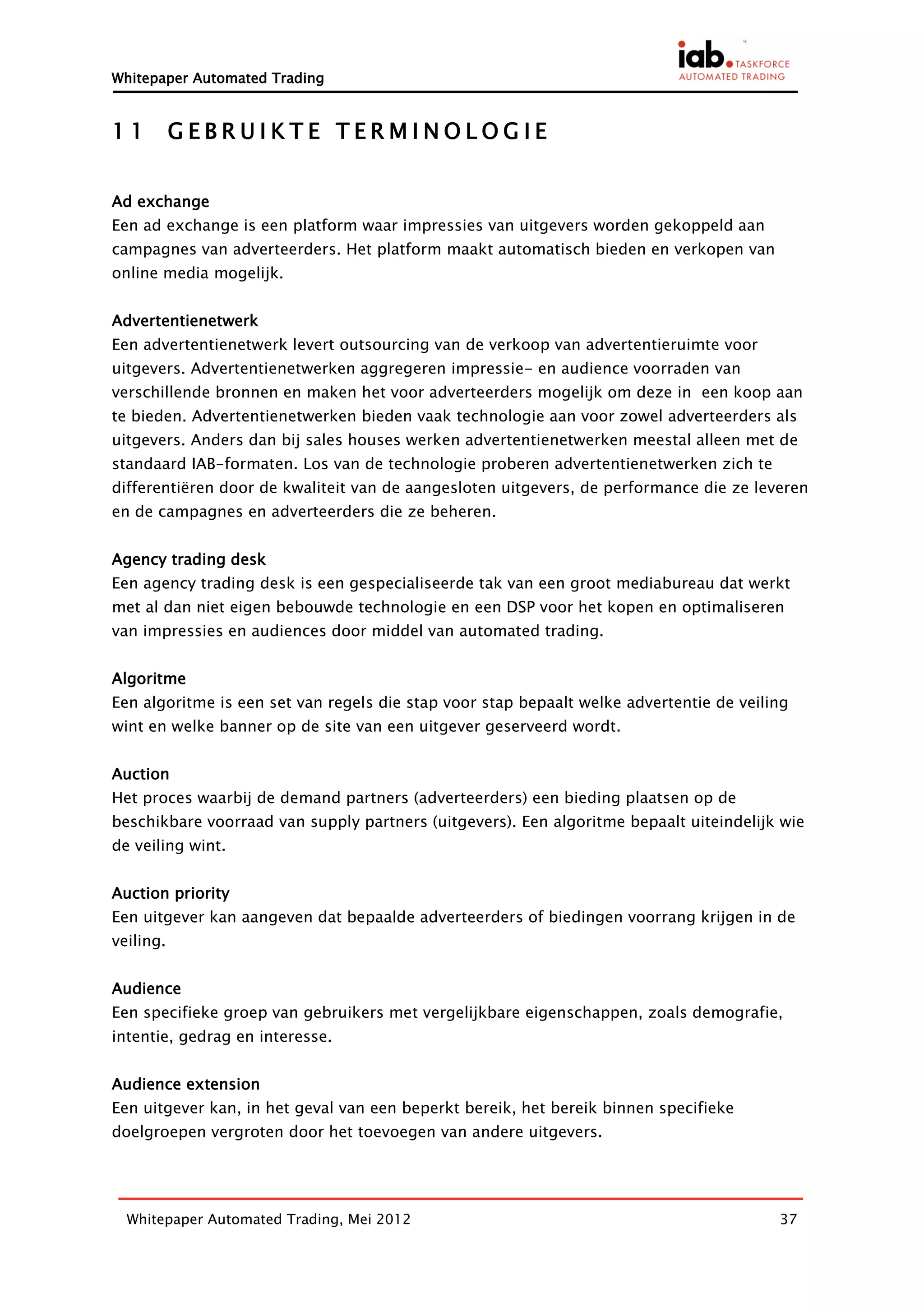Whitepaper Automated Trading


11         GEBRUIKTE TERMINOLOGIE


Ad exchange
Een ad exchange is een platform waar impressies van uitgevers worden gekoppeld aan
campagnes van adverteerders. Het platform maakt automatisch bieden en verkopen van
online media mogelijk.


Advertentienetwerk
Een advertentienetwerk levert outsourcing van de verkoop van advertentieruimte voor
uitgevers. Advertentienetwerken aggregeren impressie- en audience voorraden van
verschillende bronnen en maken het voor adverteerders mogelijk om deze in een koop aan
te bieden. Advertentienetwerken bieden vaak technologie aan voor zowel adverteerders als
uitgevers. Anders dan bij sales houses werken advertentienetwerken meestal alleen met de
standaard IAB-formaten. Los van de technologie proberen advertentienetwerken zich te
differentiëren door de kwaliteit van de aangesloten uitgevers, de performance die ze leveren
en de campagnes en adverteerders die ze beheren.


Agency trading desk
Een agency trading desk is een gespecialiseerde tak van een groot mediabureau dat werkt
met al dan niet eigen bebouwde technologie en een DSP voor het kopen en optimaliseren
van impressies en audiences door middel van automated trading.


Algoritme
Een algoritme is een set van regels die stap voor stap bepaalt welke advertentie de veiling
wint en welke banner op de site van een uitgever geserveerd wordt.


Auction
Het proces waarbij de demand partners (adverteerders) een bieding plaatsen op de
beschikbare voorraad van supply partners (uitgevers). Een algoritme bepaalt uiteindelijk wie
de veiling wint.


Auction priority
Een uitgever kan aangeven dat bepaalde adverteerders of biedingen voorrang krijgen in de
veiling.


Audience
Een specifieke groep van gebruikers met vergelijkbare eigenschappen, zoals demografie,
intentie, gedrag en interesse.


Audience extension
Een uitgever kan, in het geval van een beperkt bereik, het bereik binnen specifieke
doelgroepen vergroten door het toevoegen van andere uitgevers.




  Whitepaper Automated Trading, Mei 2012                                                 37
 