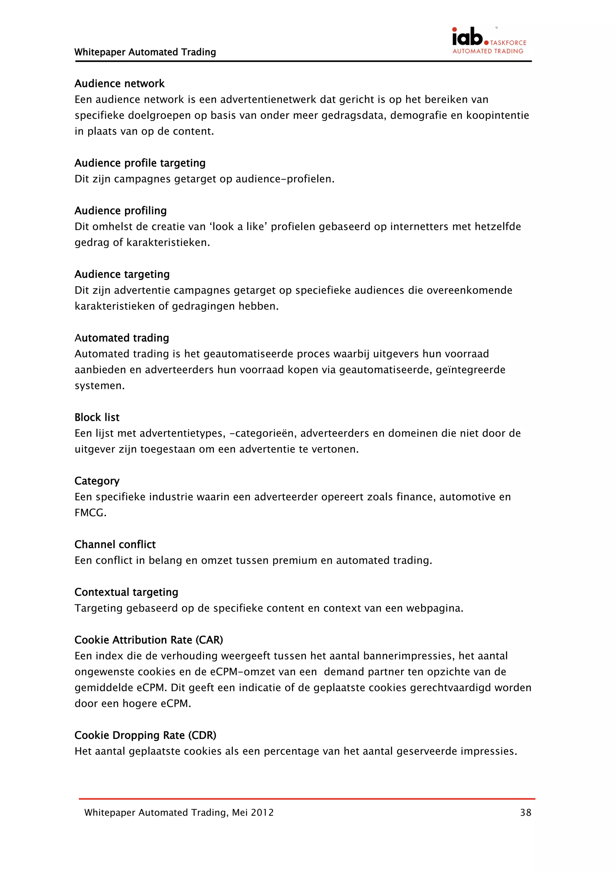 Whitepaper Automated Trading


Audience network
Een audience network is een advertentienetwerk dat gericht is op het bereiken van
specifieke doelgroepen op basis van onder meer gedragsdata, demografie en koopintentie
in plaats van op de content.


Audience profile targeting
Dit zijn campagnes getarget op audience-profielen.


Audience profiling
Dit omhelst de creatie van ‘look a like’ profielen gebaseerd op internetters met hetzelfde
gedrag of karakteristieken.


Audience targeting
Dit zijn advertentie campagnes getarget op speciefieke audiences die overeenkomende
karakteristieken of gedragingen hebben.


Automated trading
Automated trading is het geautomatiseerde proces waarbij uitgevers hun voorraad
aanbieden en adverteerders hun voorraad kopen via geautomatiseerde, geïntegreerde
systemen.


Block list
Een lijst met advertentietypes, -categorieën, adverteerders en domeinen die niet door de
uitgever zijn toegestaan om een advertentie te vertonen.


Category
Een specifieke industrie waarin een adverteerder opereert zoals finance, automotive en
FMCG.


Channel conflict
Een conflict in belang en omzet tussen premium en automated trading.


Contextual targeting
Targeting gebaseerd op de specifieke content en context van een webpagina.


Cookie Attribution Rate (CAR)
Een index die de verhouding weergeeft tussen het aantal bannerimpressies, het aantal
ongewenste cookies en de eCPM-omzet van een demand partner ten opzichte van de
gemiddelde eCPM. Dit geeft een indicatie of de geplaatste cookies gerechtvaardigd worden
door een hogere eCPM.


Cookie Dropping Rate (CDR)
Het aantal geplaatste cookies als een percentage van het aantal geserveerde impressies.




  Whitepaper Automated Trading, Mei 2012                                                  38
 