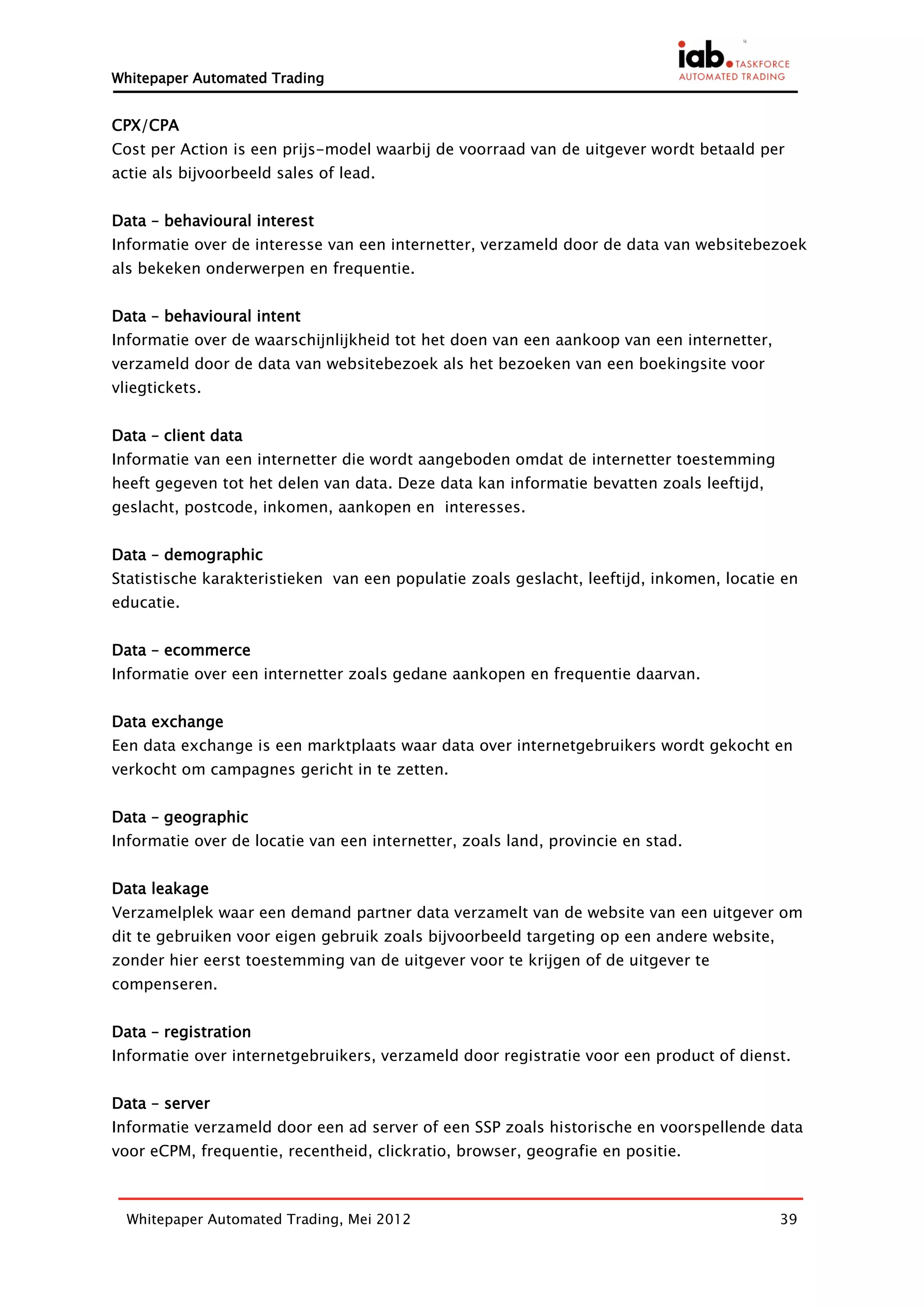 Whitepaper Automated Trading


CPX/CPA
Cost per Action is een prijs-model waarbij de voorraad van de uitgever wordt betaald per
actie als bijvoorbeeld sales of lead.


Data – behavioural interest
Informatie over de interesse van een internetter, verzameld door de data van websitebezoek
als bekeken onderwerpen en frequentie.


Data – behavioural intent
Informatie over de waarschijnlijkheid tot het doen van een aankoop van een internetter,
verzameld door de data van websitebezoek als het bezoeken van een boekingsite voor
vliegtickets.


Data – client data
Informatie van een internetter die wordt aangeboden omdat de internetter toestemming
heeft gegeven tot het delen van data. Deze data kan informatie bevatten zoals leeftijd,
geslacht, postcode, inkomen, aankopen en interesses.


Data – demographic
Statistische karakteristieken van een populatie zoals geslacht, leeftijd, inkomen, locatie en
educatie.


Data – ecommerce
Informatie over een internetter zoals gedane aankopen en frequentie daarvan.


Data exchange
Een data exchange is een marktplaats waar data over internetgebruikers wordt gekocht en
verkocht om campagnes gericht in te zetten.


Data – geographic
Informatie over de locatie van een internetter, zoals land, provincie en stad.


Data leakage
Verzamelplek waar een demand partner data verzamelt van de website van een uitgever om
dit te gebruiken voor eigen gebruik zoals bijvoorbeeld targeting op een andere website,
zonder hier eerst toestemming van de uitgever voor te krijgen of de uitgever te
compenseren.


Data – registration
Informatie over internetgebruikers, verzameld door registratie voor een product of dienst.


Data – server
Informatie verzameld door een ad server of een SSP zoals historische en voorspellende data
voor eCPM, frequentie, recentheid, clickratio, browser, geografie en positie.



  Whitepaper Automated Trading, Mei 2012                                                  39
 