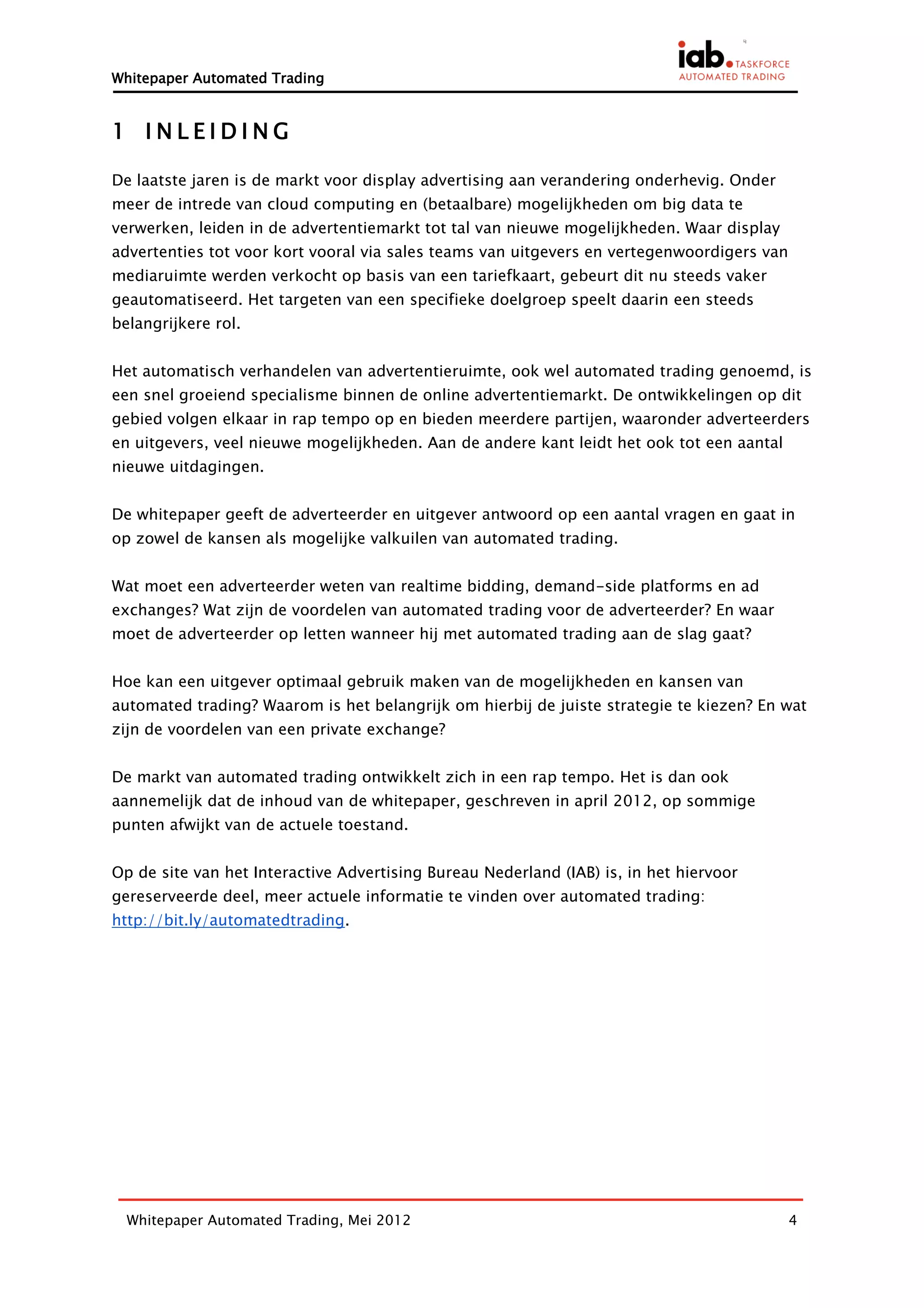 Whitepaper Automated Trading


1 INLEIDING

De laatste jaren is de markt voor display advertising aan verandering onderhevig. Onder
meer de intrede van cloud computing en (betaalbare) mogelijkheden om big data te
verwerken, leiden in de advertentiemarkt tot tal van nieuwe mogelijkheden. Waar display
advertenties tot voor kort vooral via sales teams van uitgevers en vertegenwoordigers van
mediaruimte werden verkocht op basis van een tariefkaart, gebeurt dit nu steeds vaker
geautomatiseerd. Het targeten van een specifieke doelgroep speelt daarin een steeds
belangrijkere rol.


Het automatisch verhandelen van advertentieruimte, ook wel automated trading genoemd, is
een snel groeiend specialisme binnen de online advertentiemarkt. De ontwikkelingen op dit
gebied volgen elkaar in rap tempo op en bieden meerdere partijen, waaronder adverteerders
en uitgevers, veel nieuwe mogelijkheden. Aan de andere kant leidt het ook tot een aantal
nieuwe uitdagingen.


De whitepaper geeft de adverteerder en uitgever antwoord op een aantal vragen en gaat in
op zowel de kansen als mogelijke valkuilen van automated trading.


Wat moet een adverteerder weten van realtime bidding, demand-side platforms en ad
exchanges? Wat zijn de voordelen van automated trading voor de adverteerder? En waar
moet de adverteerder op letten wanneer hij met automated trading aan de slag gaat?


Hoe kan een uitgever optimaal gebruik maken van de mogelijkheden en kansen van
automated trading? Waarom is het belangrijk om hierbij de juiste strategie te kiezen? En wat
zijn de voordelen van een private exchange?


De markt van automated trading ontwikkelt zich in een rap tempo. Het is dan ook
aannemelijk dat de inhoud van de whitepaper, geschreven in april 2012, op sommige
punten afwijkt van de actuele toestand.


Op de site van het Interactive Advertising Bureau Nederland (IAB) is, in het hiervoor
gereserveerde deel, meer actuele informatie te vinden over automated trading:
http://bit.ly/automatedtrading.




  Whitepaper Automated Trading, Mei 2012                                                    4
 