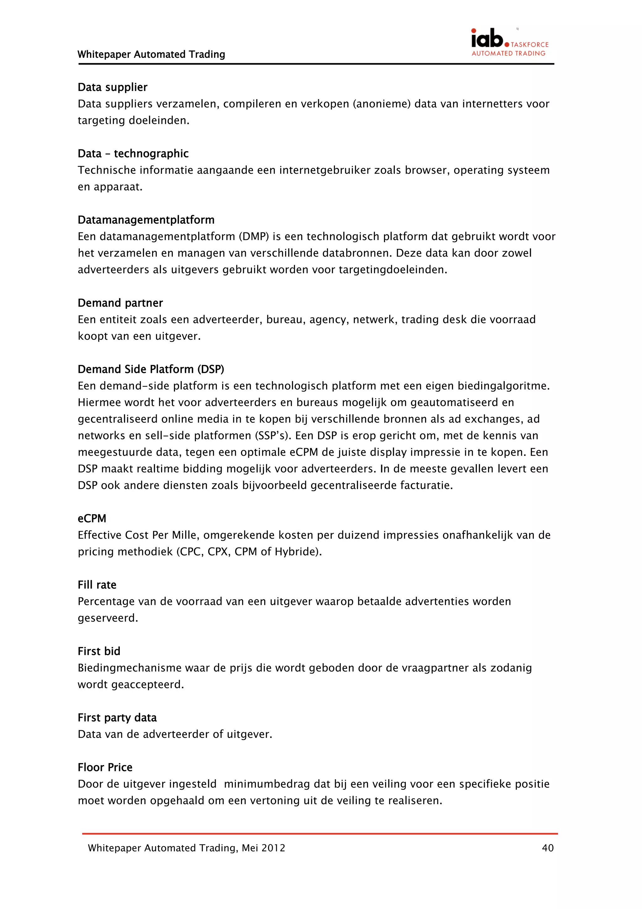 Whitepaper Automated Trading


Data supplier
Data suppliers verzamelen, compileren en verkopen (anonieme) data van internetters voor
targeting doeleinden.


Data – technographic
Technische informatie aangaande een internetgebruiker zoals browser, operating systeem
en apparaat.


Datamanagementplatform
Een datamanagementplatform (DMP) is een technologisch platform dat gebruikt wordt voor
het verzamelen en managen van verschillende databronnen. Deze data kan door zowel
adverteerders als uitgevers gebruikt worden voor targetingdoeleinden.


Demand partner
Een entiteit zoals een adverteerder, bureau, agency, netwerk, trading desk die voorraad
koopt van een uitgever.


Demand Side Platform (DSP)
Een demand-side platform is een technologisch platform met een eigen biedingalgoritme.
Hiermee wordt het voor adverteerders en bureaus mogelijk om geautomatiseerd en
gecentraliseerd online media in te kopen bij verschillende bronnen als ad exchanges, ad
networks en sell-side platformen (SSP’s). Een DSP is erop gericht om, met de kennis van
meegestuurde data, tegen een optimale eCPM de juiste display impressie in te kopen. Een
DSP maakt realtime bidding mogelijk voor adverteerders. In de meeste gevallen levert een
DSP ook andere diensten zoals bijvoorbeeld gecentraliseerde facturatie.


eCPM
Effective Cost Per Mille, omgerekende kosten per duizend impressies onafhankelijk van de
pricing methodiek (CPC, CPX, CPM of Hybride).


Fill rate
Percentage van de voorraad van een uitgever waarop betaalde advertenties worden
geserveerd.


First bid
Biedingmechanisme waar de prijs die wordt geboden door de vraagpartner als zodanig
wordt geaccepteerd.


First party data
Data van de adverteerder of uitgever.


Floor Price
Door de uitgever ingesteld minimumbedrag dat bij een veiling voor een specifieke positie
moet worden opgehaald om een vertoning uit de veiling te realiseren.



  Whitepaper Automated Trading, Mei 2012                                                  40
 