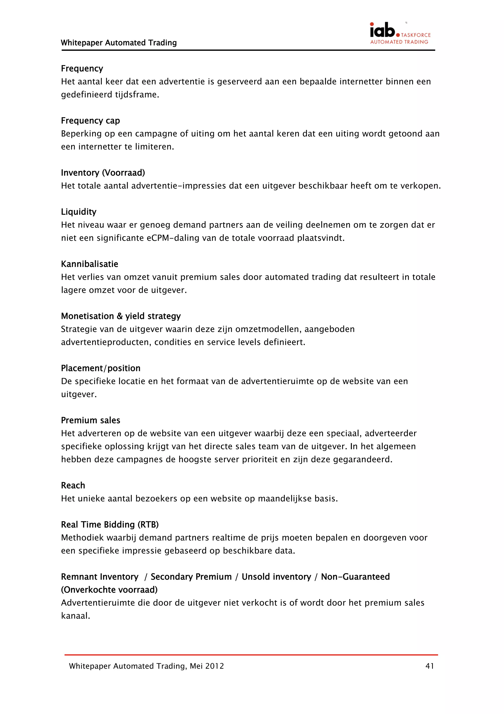 Whitepaper Automated Trading


Frequency
Het aantal keer dat een advertentie is geserveerd aan een bepaalde internetter binnen een
gedefinieerd tijdsframe.


Frequency cap
Beperking op een campagne of uiting om het aantal keren dat een uiting wordt getoond aan
een internetter te limiteren.


Inventory (Voorraad)
Het totale aantal advertentie-impressies dat een uitgever beschikbaar heeft om te verkopen.


Liquidity
Het niveau waar er genoeg demand partners aan de veiling deelnemen om te zorgen dat er
niet een significante eCPM-daling van de totale voorraad plaatsvindt.


Kannibalisatie
Het verlies van omzet vanuit premium sales door automated trading dat resulteert in totale
lagere omzet voor de uitgever.


Monetisation & yield strategy
Strategie van de uitgever waarin deze zijn omzetmodellen, aangeboden
advertentieproducten, condities en service levels definieert.


Placement/position
De specifieke locatie en het formaat van de advertentieruimte op de website van een
uitgever.


Premium sales
Het adverteren op de website van een uitgever waarbij deze een speciaal, adverteerder
specifieke oplossing krijgt van het directe sales team van de uitgever. In het algemeen
hebben deze campagnes de hoogste server prioriteit en zijn deze gegarandeerd.


Reach
Het unieke aantal bezoekers op een website op maandelijkse basis.


Real Time Bidding (RTB)
Methodiek waarbij demand partners realtime de prijs moeten bepalen en doorgeven voor
een specifieke impressie gebaseerd op beschikbare data.


Remnant Inventory / Secondary Premium / Unsold inventory / Non-Guaranteed
(Onverkochte voorraad)
Advertentieruimte die door de uitgever niet verkocht is of wordt door het premium sales
kanaal.




  Whitepaper Automated Trading, Mei 2012                                                  41
 