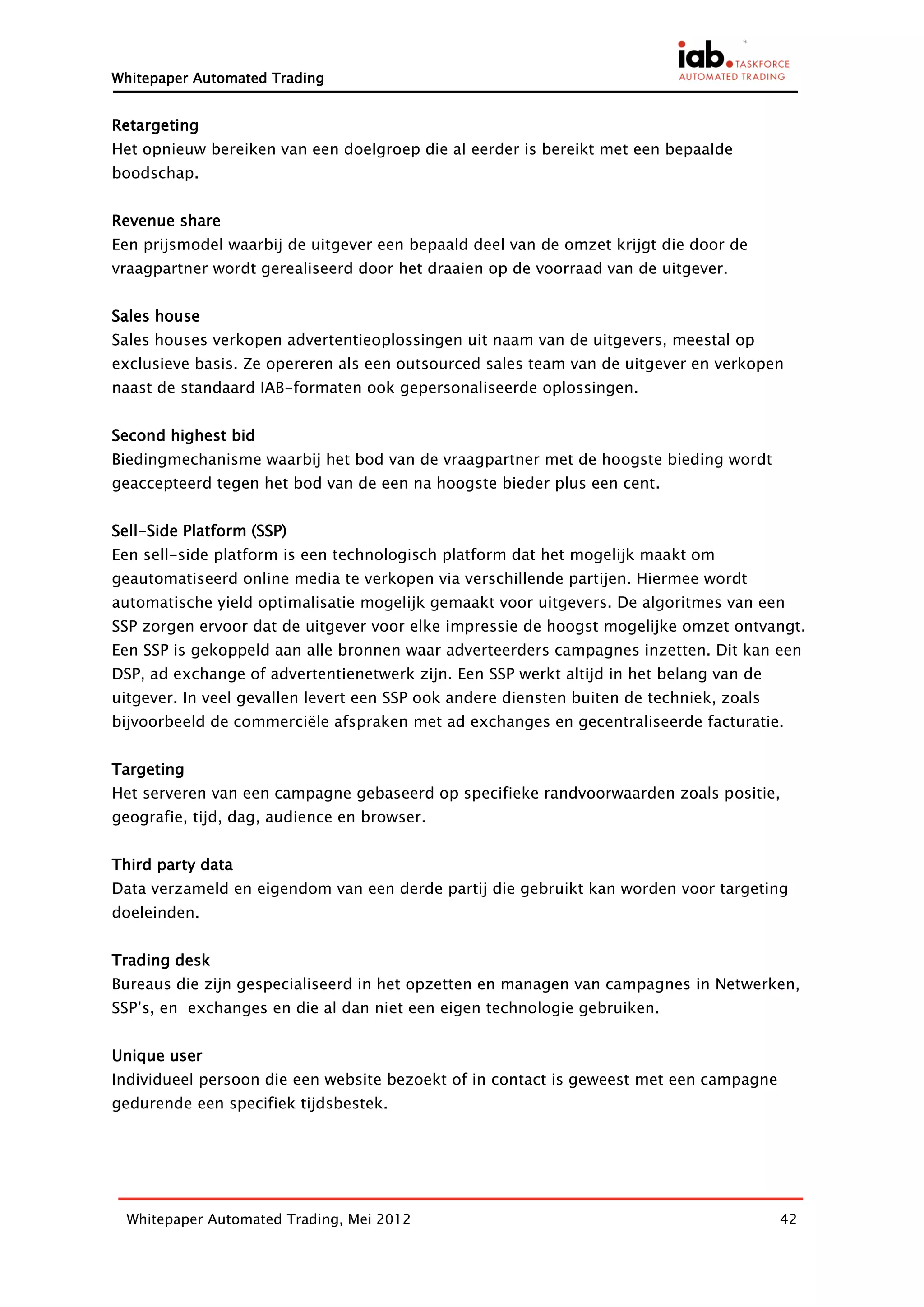 Whitepaper Automated Trading


Retargeting
Het opnieuw bereiken van een doelgroep die al eerder is bereikt met een bepaalde
boodschap.


Revenue share
Een prijsmodel waarbij de uitgever een bepaald deel van de omzet krijgt die door de
vraagpartner wordt gerealiseerd door het draaien op de voorraad van de uitgever.


Sales house
Sales houses verkopen advertentieoplossingen uit naam van de uitgevers, meestal op
exclusieve basis. Ze opereren als een outsourced sales team van de uitgever en verkopen
naast de standaard IAB-formaten ook gepersonaliseerde oplossingen.


Second highest bid
Biedingmechanisme waarbij het bod van de vraagpartner met de hoogste bieding wordt
geaccepteerd tegen het bod van de een na hoogste bieder plus een cent.


Sell-Side Platform (SSP)
Een sell-side platform is een technologisch platform dat het mogelijk maakt om
geautomatiseerd online media te verkopen via verschillende partijen. Hiermee wordt
automatische yield optimalisatie mogelijk gemaakt voor uitgevers. De algoritmes van een
SSP zorgen ervoor dat de uitgever voor elke impressie de hoogst mogelijke omzet ontvangt.
Een SSP is gekoppeld aan alle bronnen waar adverteerders campagnes inzetten. Dit kan een
DSP, ad exchange of advertentienetwerk zijn. Een SSP werkt altijd in het belang van de
uitgever. In veel gevallen levert een SSP ook andere diensten buiten de techniek, zoals
bijvoorbeeld de commerciële afspraken met ad exchanges en gecentraliseerde facturatie.


Targeting
Het serveren van een campagne gebaseerd op specifieke randvoorwaarden zoals positie,
geografie, tijd, dag, audience en browser.


Third party data
Data verzameld en eigendom van een derde partij die gebruikt kan worden voor targeting
doeleinden.


Trading desk
Bureaus die zijn gespecialiseerd in het opzetten en managen van campagnes in Netwerken,
SSP’s, en exchanges en die al dan niet een eigen technologie gebruiken.


Unique user
Individueel persoon die een website bezoekt of in contact is geweest met een campagne
gedurende een specifiek tijdsbestek.




  Whitepaper Automated Trading, Mei 2012                                                  42
 