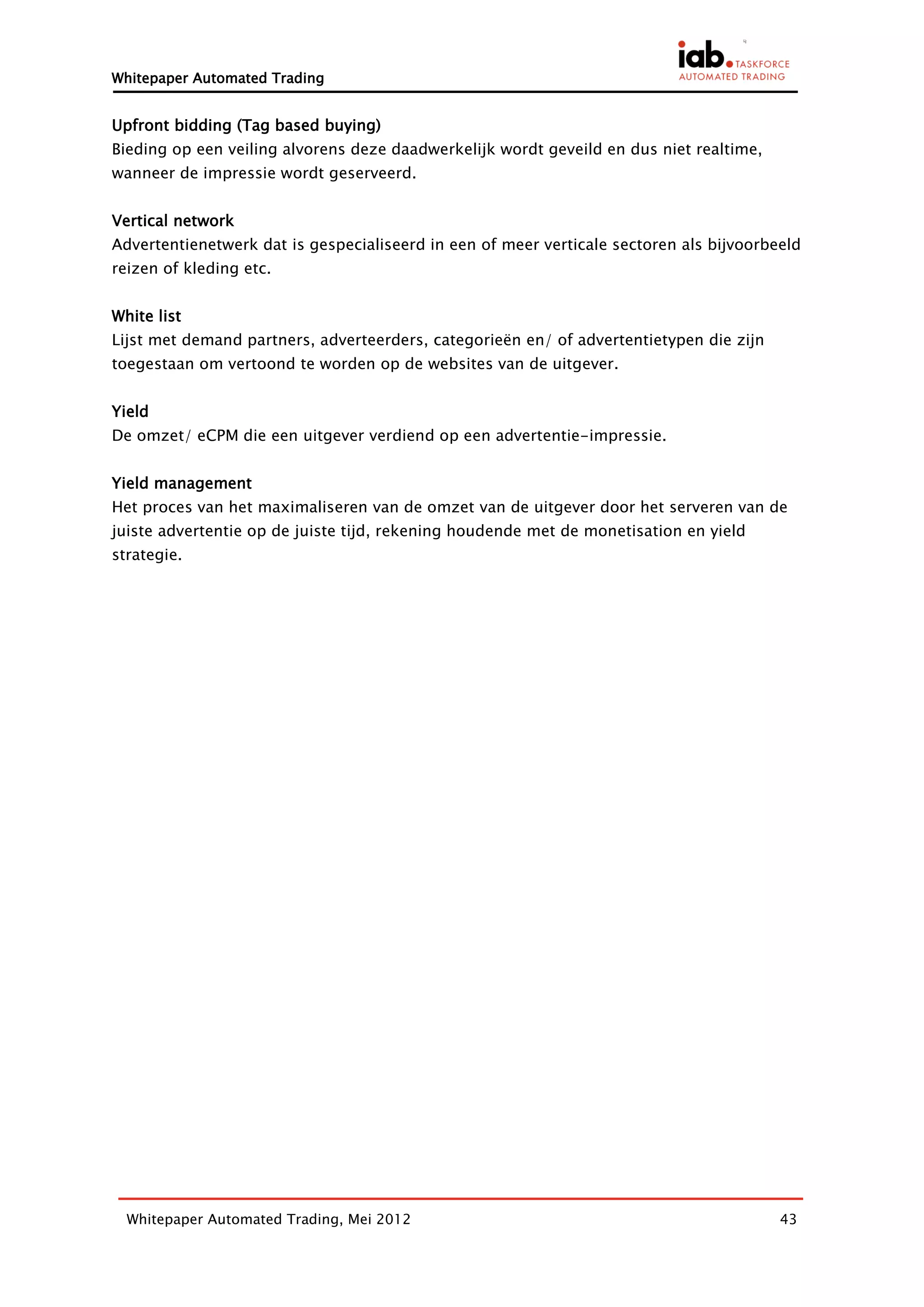 Whitepaper Automated Trading


Upfront bidding (Tag based buying)
Bieding op een veiling alvorens deze daadwerkelijk wordt geveild en dus niet realtime,
wanneer de impressie wordt geserveerd.


Vertical network
Advertentienetwerk dat is gespecialiseerd in een of meer verticale sectoren als bijvoorbeeld
reizen of kleding etc.


White list
Lijst met demand partners, adverteerders, categorieën en/ of advertentietypen die zijn
toegestaan om vertoond te worden op de websites van de uitgever.


Yield
De omzet/ eCPM die een uitgever verdiend op een advertentie-impressie.


Yield management
Het proces van het maximaliseren van de omzet van de uitgever door het serveren van de
juiste advertentie op de juiste tijd, rekening houdende met de monetisation en yield
strategie.




  Whitepaper Automated Trading, Mei 2012                                                 43
 