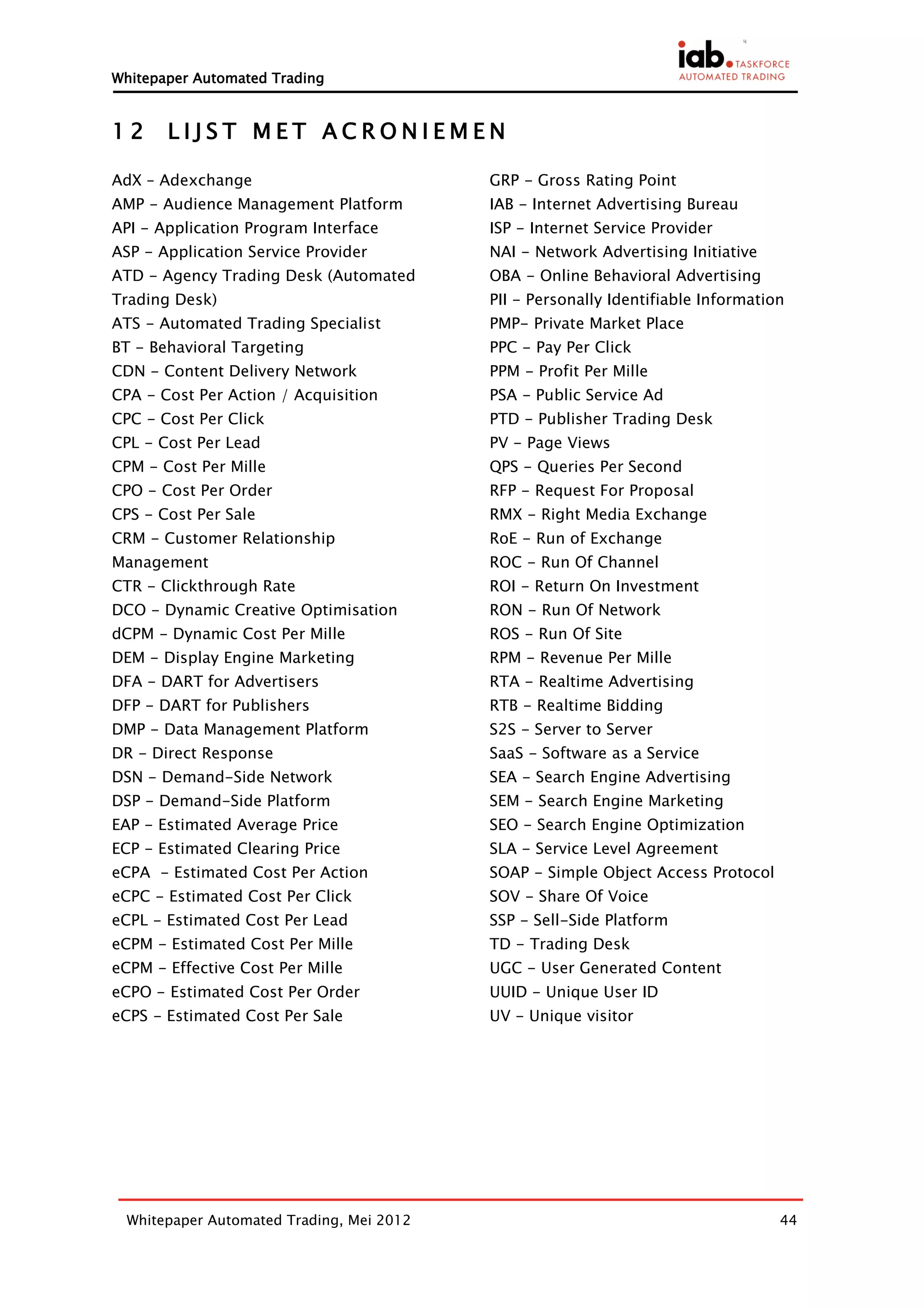Whitepaper Automated Trading


12     LIJST MET ACRONIEMEN

AdX – Adexchange                          GRP - Gross Rating Point
AMP - Audience Management Platform        IAB - Internet Advertising Bureau
API - Application Program Interface       ISP - Internet Service Provider
ASP - Application Service Provider        NAI - Network Advertising Initiative
ATD - Agency Trading Desk (Automated      OBA - Online Behavioral Advertising
Trading Desk)                             PII - Personally Identifiable Information
ATS - Automated Trading Specialist        PMP- Private Market Place
BT - Behavioral Targeting                 PPC - Pay Per Click
CDN - Content Delivery Network            PPM - Profit Per Mille
CPA - Cost Per Action / Acquisition       PSA - Public Service Ad
CPC - Cost Per Click                      PTD - Publisher Trading Desk
CPL - Cost Per Lead                       PV - Page Views
CPM - Cost Per Mille                      QPS - Queries Per Second
CPO - Cost Per Order                      RFP - Request For Proposal
CPS - Cost Per Sale                       RMX - Right Media Exchange
CRM - Customer Relationship               RoE - Run of Exchange
Management                                ROC - Run Of Channel
CTR - Clickthrough Rate                   ROI - Return On Investment
DCO - Dynamic Creative Optimisation       RON - Run Of Network
dCPM - Dynamic Cost Per Mille             ROS - Run Of Site
DEM - Display Engine Marketing            RPM - Revenue Per Mille
DFA - DART for Advertisers                RTA - Realtime Advertising
DFP - DART for Publishers                 RTB - Realtime Bidding
DMP - Data Management Platform            S2S - Server to Server
DR - Direct Response                      SaaS - Software as a Service
DSN - Demand-Side Network                 SEA - Search Engine Advertising
DSP - Demand-Side Platform                SEM - Search Engine Marketing
EAP - Estimated Average Price             SEO - Search Engine Optimization
ECP - Estimated Clearing Price            SLA - Service Level Agreement
eCPA - Estimated Cost Per Action          SOAP - Simple Object Access Protocol
eCPC - Estimated Cost Per Click           SOV - Share Of Voice
eCPL - Estimated Cost Per Lead            SSP - Sell-Side Platform
eCPM - Estimated Cost Per Mille           TD - Trading Desk
eCPM - Effective Cost Per Mille           UGC - User Generated Content
eCPO - Estimated Cost Per Order           UUID - Unique User ID
eCPS - Estimated Cost Per Sale            UV - Unique visitor




 Whitepaper Automated Trading, Mei 2012                                           44
 