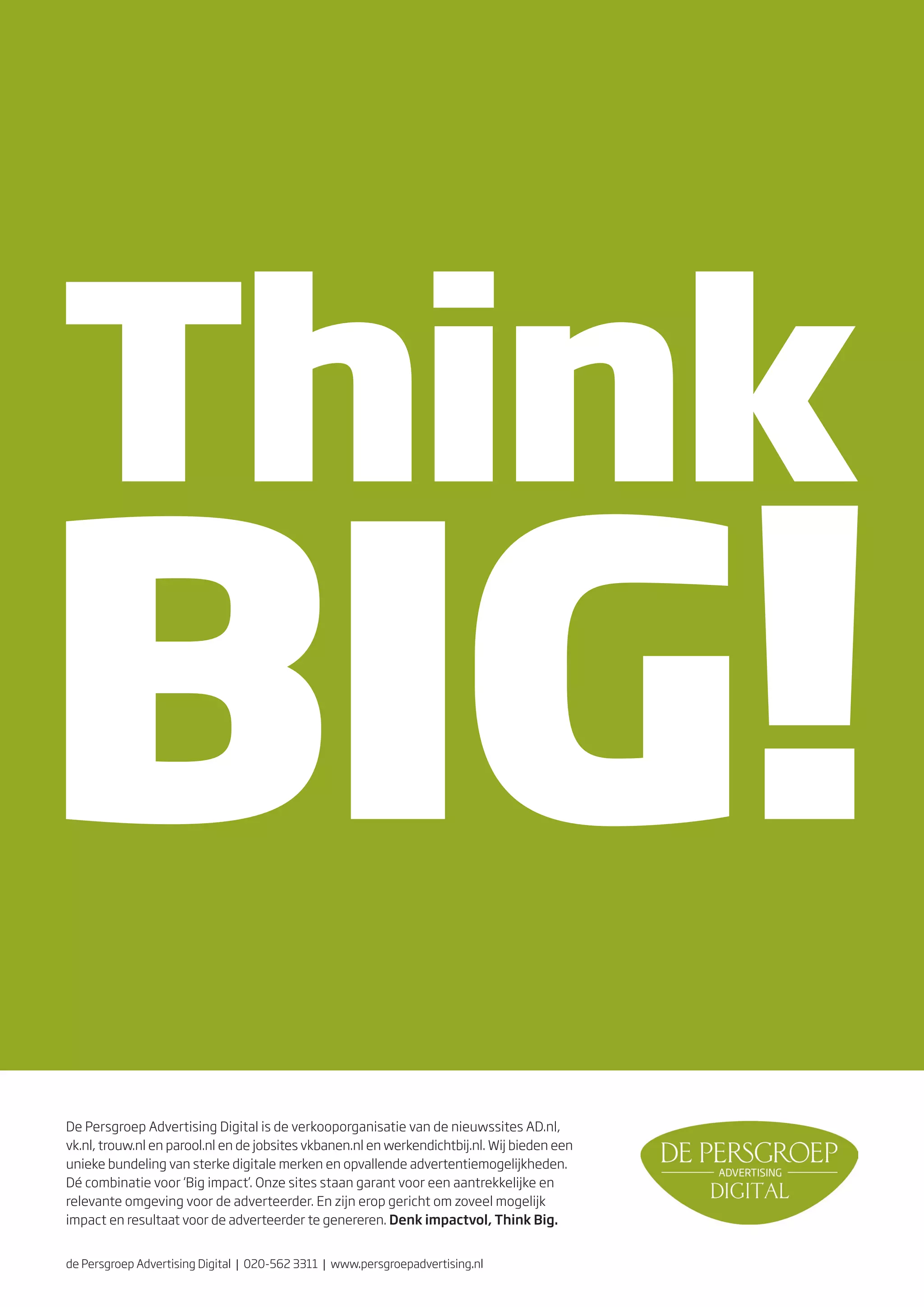 De Persgroep Advertising Digital is de verkooporganisatie van de nieuwssites AD.nl,
vk.nl, trouw.nl en parool.nl en de jobsites vkbanen.nl en werkendichtbij.nl. Wij bieden een
unieke bundeling van sterke digitale merken en opvallende advertentiemogelijkheden.
Dé combinatie voor ‘Big impact’. Onze sites staan garant voor een aantrekkelijke en
relevante omgeving voor de adverteerder. En zijn erop gericht om zoveel mogelijk
impact en resultaat voor de adverteerder te genereren. Denk impactvol, Think Big.


de Persgroep Advertising Digital | 020-562 3311 | www.persgroepadvertising.nl
 