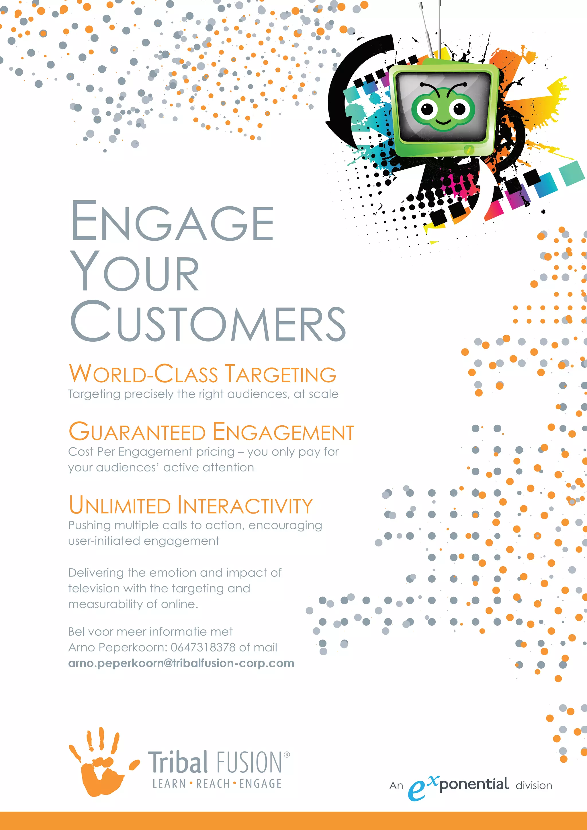 ENGAGE
YOUR
CUSTOMERS
WORLD-CLASS TARGETING
Targeting precisely the right audiences, at scale


GUARANTEED ENGAGEMENT
Cost Per Engagement pricing – you only pay for
your audiences’ active attention


UNLIMITED INTERACTIVITY
Pushing multiple calls to action, encouraging
user-initiated engagement

Delivering the emotion and impact of
television with the targeting and
measurability of online.

Bel voor meer informatie met
Arno Peperkoorn: 0647318378 of mail
arno.peperkoorn@tribalfusion-corp.com
 