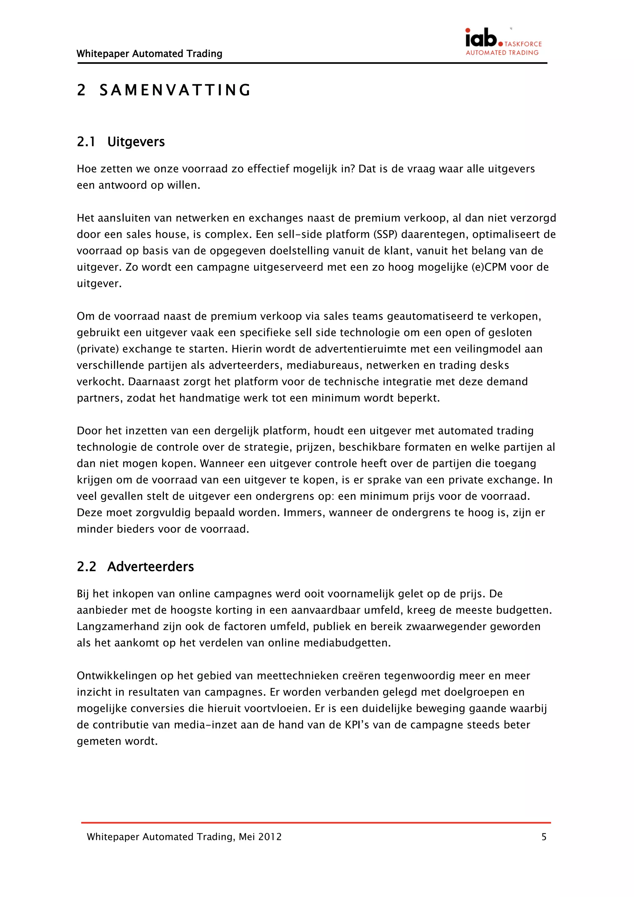 Whitepaper Automated Trading


2 SAMENVATTING


2.1 Uitgevers

Hoe zetten we onze voorraad zo effectief mogelijk in? Dat is de vraag waar alle uitgevers
een antwoord op willen.


Het aansluiten van netwerken en exchanges naast de premium verkoop, al dan niet verzorgd
door een sales house, is complex. Een sell-side platform (SSP) daarentegen, optimaliseert de
voorraad op basis van de opgegeven doelstelling vanuit de klant, vanuit het belang van de
uitgever. Zo wordt een campagne uitgeserveerd met een zo hoog mogelijke (e)CPM voor de
uitgever.


Om de voorraad naast de premium verkoop via sales teams geautomatiseerd te verkopen,
gebruikt een uitgever vaak een specifieke sell side technologie om een open of gesloten
(private) exchange te starten. Hierin wordt de advertentieruimte met een veilingmodel aan
verschillende partijen als adverteerders, mediabureaus, netwerken en trading desks
verkocht. Daarnaast zorgt het platform voor de technische integratie met deze demand
partners, zodat het handmatige werk tot een minimum wordt beperkt.


Door het inzetten van een dergelijk platform, houdt een uitgever met automated trading
technologie de controle over de strategie, prijzen, beschikbare formaten en welke partijen al
dan niet mogen kopen. Wanneer een uitgever controle heeft over de partijen die toegang
krijgen om de voorraad van een uitgever te kopen, is er sprake van een private exchange. In
veel gevallen stelt de uitgever een ondergrens op: een minimum prijs voor de voorraad.
Deze moet zorgvuldig bepaald worden. Immers, wanneer de ondergrens te hoog is, zijn er
minder bieders voor de voorraad.


2.2 Adverteerders

Bij het inkopen van online campagnes werd ooit voornamelijk gelet op de prijs. De
aanbieder met de hoogste korting in een aanvaardbaar umfeld, kreeg de meeste budgetten.
Langzamerhand zijn ook de factoren umfeld, publiek en bereik zwaarwegender geworden
als het aankomt op het verdelen van online mediabudgetten.


Ontwikkelingen op het gebied van meettechnieken creëren tegenwoordig meer en meer
inzicht in resultaten van campagnes. Er worden verbanden gelegd met doelgroepen en
mogelijke conversies die hieruit voortvloeien. Er is een duidelijke beweging gaande waarbij
de contributie van media-inzet aan de hand van de KPI’s van de campagne steeds beter
gemeten wordt.




  Whitepaper Automated Trading, Mei 2012                                                    5
 