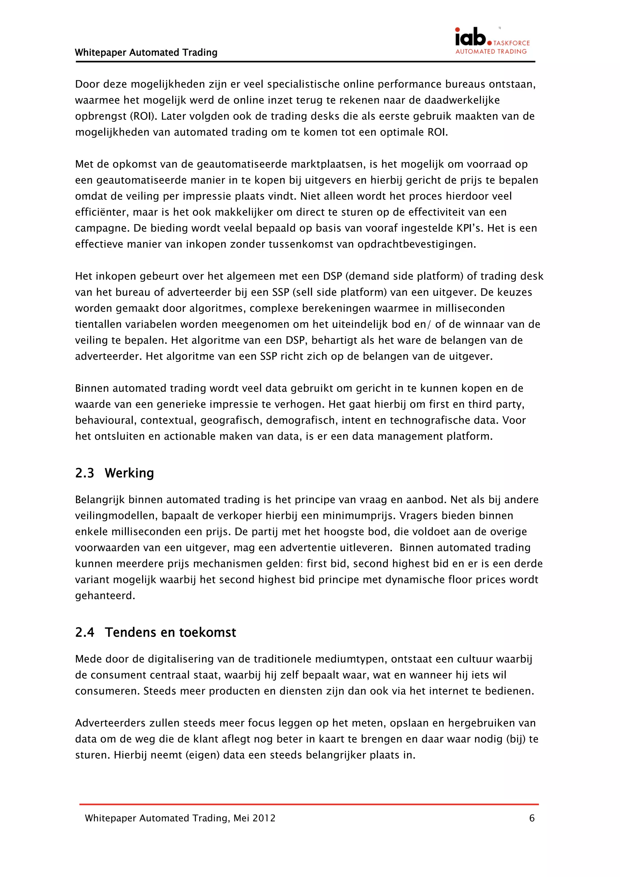 Whitepaper Automated Trading


Door deze mogelijkheden zijn er veel specialistische online performance bureaus ontstaan,
waarmee het mogelijk werd de online inzet terug te rekenen naar de daadwerkelijke
opbrengst (ROI). Later volgden ook de trading desks die als eerste gebruik maakten van de
mogelijkheden van automated trading om te komen tot een optimale ROI.


Met de opkomst van de geautomatiseerde marktplaatsen, is het mogelijk om voorraad op
een geautomatiseerde manier in te kopen bij uitgevers en hierbij gericht de prijs te bepalen
omdat de veiling per impressie plaats vindt. Niet alleen wordt het proces hierdoor veel
efficiënter, maar is het ook makkelijker om direct te sturen op de effectiviteit van een
campagne. De bieding wordt veelal bepaald op basis van vooraf ingestelde KPI’s. Het is een
effectieve manier van inkopen zonder tussenkomst van opdrachtbevestigingen.


Het inkopen gebeurt over het algemeen met een DSP (demand side platform) of trading desk
van het bureau of adverteerder bij een SSP (sell side platform) van een uitgever. De keuzes
worden gemaakt door algoritmes, complexe berekeningen waarmee in milliseconden
tientallen variabelen worden meegenomen om het uiteindelijk bod en/ of de winnaar van de
veiling te bepalen. Het algoritme van een DSP, behartigt als het ware de belangen van de
adverteerder. Het algoritme van een SSP richt zich op de belangen van de uitgever.


Binnen automated trading wordt veel data gebruikt om gericht in te kunnen kopen en de
waarde van een generieke impressie te verhogen. Het gaat hierbij om first en third party,
behavioural, contextual, geografisch, demografisch, intent en technografische data. Voor
het ontsluiten en actionable maken van data, is er een data management platform.


2.3 Werking

Belangrijk binnen automated trading is het principe van vraag en aanbod. Net als bij andere
veilingmodellen, bapaalt de verkoper hierbij een minimumprijs. Vragers bieden binnen
enkele milliseconden een prijs. De partij met het hoogste bod, die voldoet aan de overige
voorwaarden van een uitgever, mag een advertentie uitleveren. Binnen automated trading
kunnen meerdere prijs mechanismen gelden: first bid, second highest bid en er is een derde
variant mogelijk waarbij het second highest bid principe met dynamische floor prices wordt
gehanteerd.


2.4 Tendens en toekomst

Mede door de digitalisering van de traditionele mediumtypen, ontstaat een cultuur waarbij
de consument centraal staat, waarbij hij zelf bepaalt waar, wat en wanneer hij iets wil
consumeren. Steeds meer producten en diensten zijn dan ook via het internet te bedienen.


Adverteerders zullen steeds meer focus leggen op het meten, opslaan en hergebruiken van
data om de weg die de klant aflegt nog beter in kaart te brengen en daar waar nodig (bij) te
sturen. Hierbij neemt (eigen) data een steeds belangrijker plaats in.




  Whitepaper Automated Trading, Mei 2012                                                    6
 
