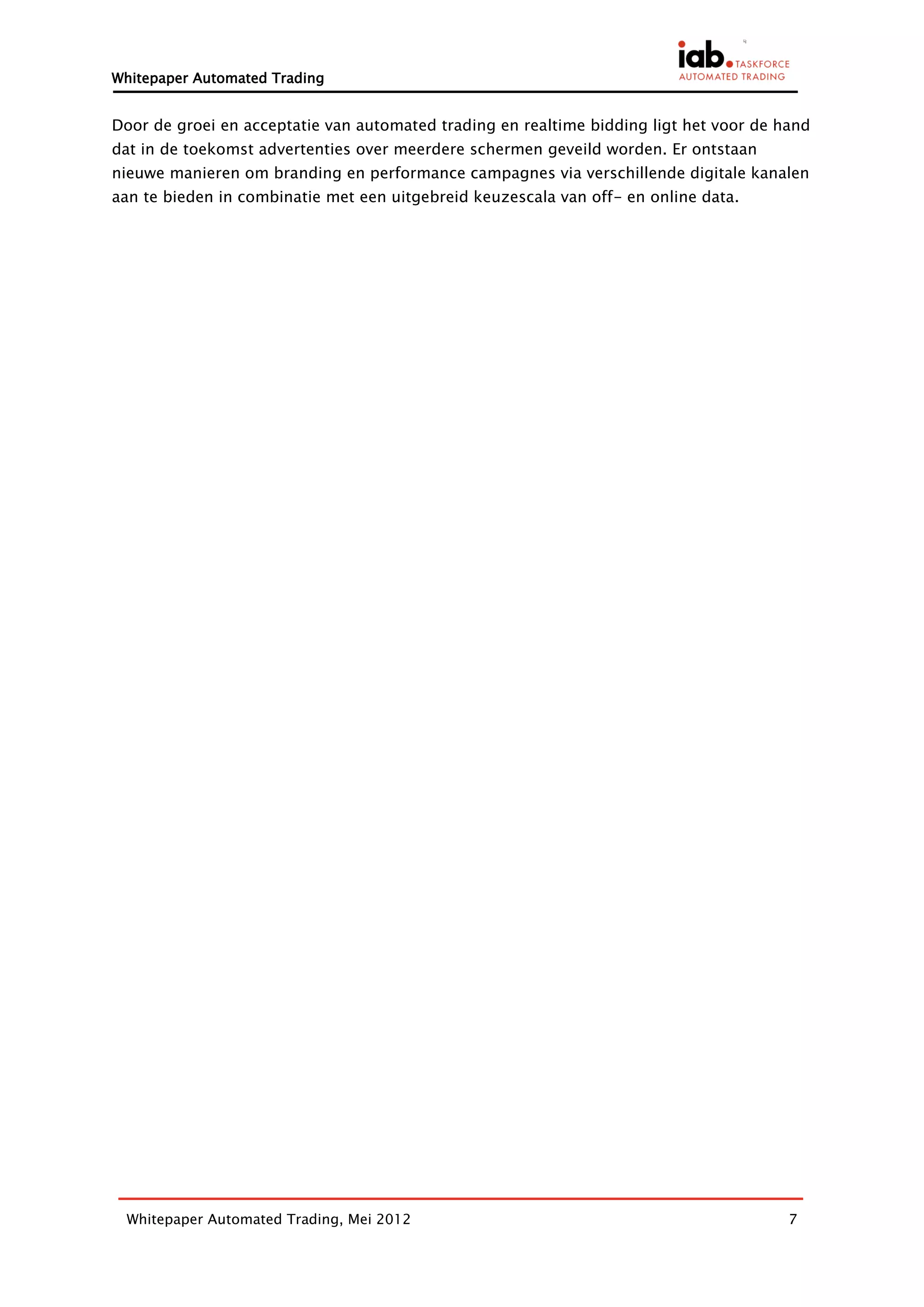 Whitepaper Automated Trading


Door de groei en acceptatie van automated trading en realtime bidding ligt het voor de hand
dat in de toekomst advertenties over meerdere schermen geveild worden. Er ontstaan
nieuwe manieren om branding en performance campagnes via verschillende digitale kanalen
aan te bieden in combinatie met een uitgebreid keuzescala van off- en online data.




 Whitepaper Automated Trading, Mei 2012                                                 7
 