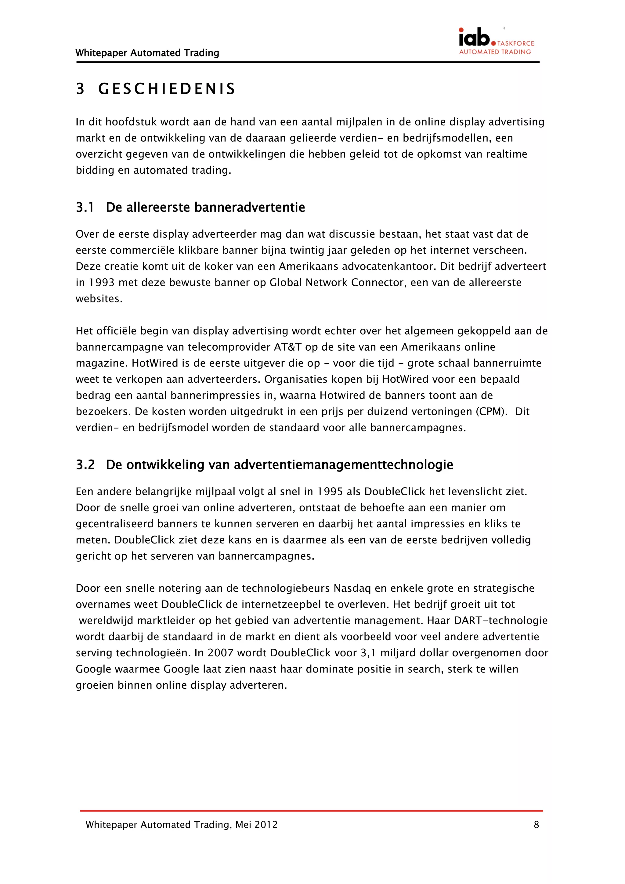 Whitepaper Automated Trading


3 GESCHIEDENIS

In dit hoofdstuk wordt aan de hand van een aantal mijlpalen in de online display advertising
markt en de ontwikkeling van de daaraan gelieerde verdien- en bedrijfsmodellen, een
overzicht gegeven van de ontwikkelingen die hebben geleid tot de opkomst van realtime
bidding en automated trading.


3.1 De allereerste banneradvertentie

Over de eerste display adverteerder mag dan wat discussie bestaan, het staat vast dat de
eerste commerciële klikbare banner bijna twintig jaar geleden op het internet verscheen.
Deze creatie komt uit de koker van een Amerikaans advocatenkantoor. Dit bedrijf adverteert
in 1993 met deze bewuste banner op Global Network Connector, een van de allereerste
websites.


Het officiële begin van display advertising wordt echter over het algemeen gekoppeld aan de
bannercampagne van telecomprovider AT&T op de site van een Amerikaans online
magazine. HotWired is de eerste uitgever die op - voor die tijd - grote schaal bannerruimte
weet te verkopen aan adverteerders. Organisaties kopen bij HotWired voor een bepaald
bedrag een aantal bannerimpressies in, waarna Hotwired de banners toont aan de
bezoekers. De kosten worden uitgedrukt in een prijs per duizend vertoningen (CPM). Dit
verdien- en bedrijfsmodel worden de standaard voor alle bannercampagnes.


3.2 De ontwikkeling van advertentiemanagementtechnologie

Een andere belangrijke mijlpaal volgt al snel in 1995 als DoubleClick het levenslicht ziet.
Door de snelle groei van online adverteren, ontstaat de behoefte aan een manier om
gecentraliseerd banners te kunnen serveren en daarbij het aantal impressies en kliks te
meten. DoubleClick ziet deze kans en is daarmee als een van de eerste bedrijven volledig
gericht op het serveren van bannercampagnes.


Door een snelle notering aan de technologiebeurs Nasdaq en enkele grote en strategische
overnames weet DoubleClick de internetzeepbel te overleven. Het bedrijf groeit uit tot
wereldwijd marktleider op het gebied van advertentie management. Haar DART-technologie
wordt daarbij de standaard in de markt en dient als voorbeeld voor veel andere advertentie
serving technologieën. In 2007 wordt DoubleClick voor 3,1 miljard dollar overgenomen door
Google waarmee Google laat zien naast haar dominate positie in search, sterk te willen
groeien binnen online display adverteren.




  Whitepaper Automated Trading, Mei 2012                                                      8
 