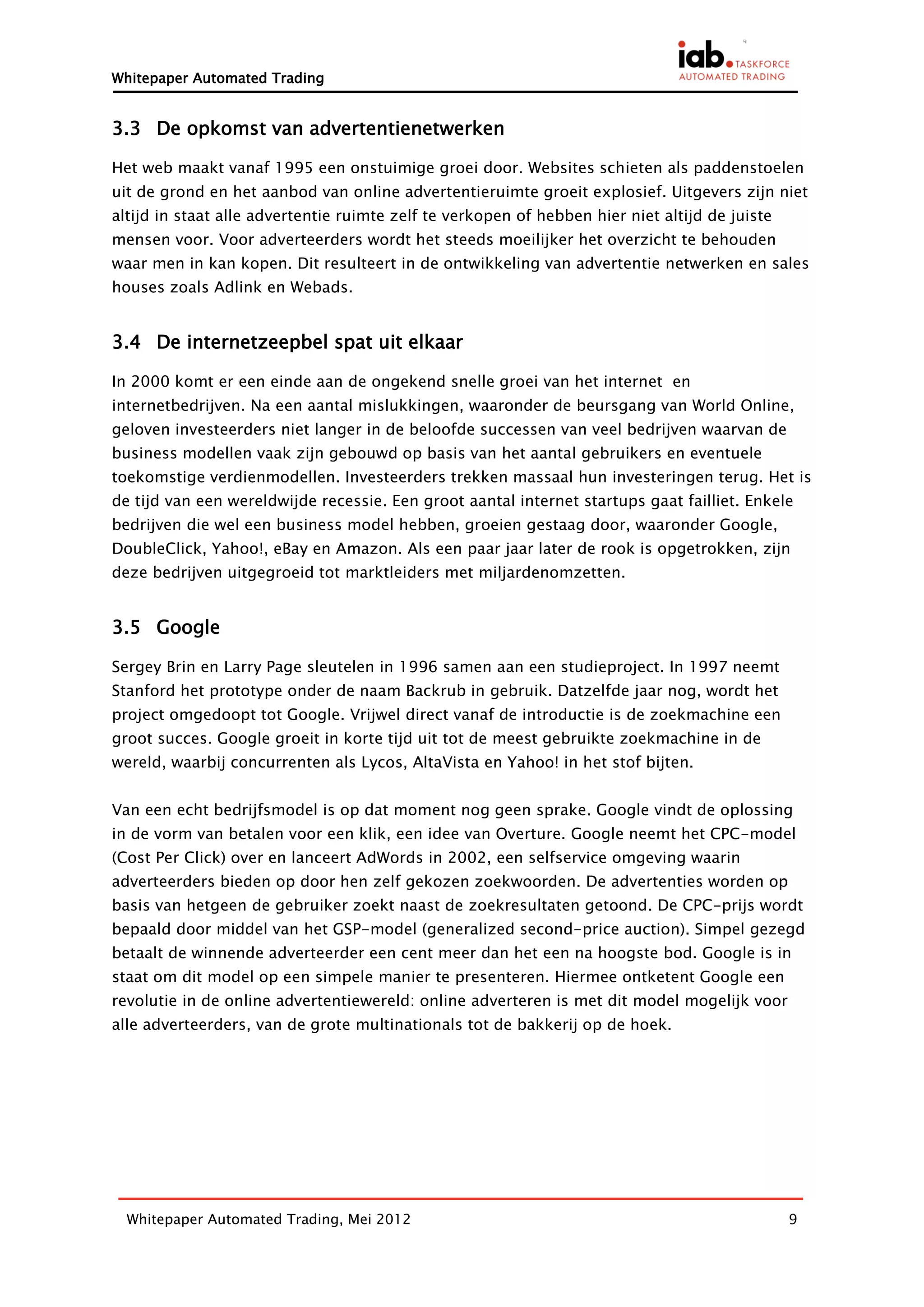 Whitepaper Automated Trading


3.3 De opkomst van advertentienetwerken

Het web maakt vanaf 1995 een onstuimige groei door. Websites schieten als paddenstoelen
uit de grond en het aanbod van online advertentieruimte groeit explosief. Uitgevers zijn niet
altijd in staat alle advertentie ruimte zelf te verkopen of hebben hier niet altijd de juiste
mensen voor. Voor adverteerders wordt het steeds moeilijker het overzicht te behouden
waar men in kan kopen. Dit resulteert in de ontwikkeling van advertentie netwerken en sales
houses zoals Adlink en Webads.


3.4 De internetzeepbel spat uit elkaar

In 2000 komt er een einde aan de ongekend snelle groei van het internet en
internetbedrijven. Na een aantal mislukkingen, waaronder de beursgang van World Online,
geloven investeerders niet langer in de beloofde successen van veel bedrijven waarvan de
business modellen vaak zijn gebouwd op basis van het aantal gebruikers en eventuele
toekomstige verdienmodellen. Investeerders trekken massaal hun investeringen terug. Het is
de tijd van een wereldwijde recessie. Een groot aantal internet startups gaat failliet. Enkele
bedrijven die wel een business model hebben, groeien gestaag door, waaronder Google,
DoubleClick, Yahoo!, eBay en Amazon. Als een paar jaar later de rook is opgetrokken, zijn
deze bedrijven uitgegroeid tot marktleiders met miljardenomzetten.


3.5 Google

Sergey Brin en Larry Page sleutelen in 1996 samen aan een studieproject. In 1997 neemt
Stanford het prototype onder de naam Backrub in gebruik. Datzelfde jaar nog, wordt het
project omgedoopt tot Google. Vrijwel direct vanaf de introductie is de zoekmachine een
groot succes. Google groeit in korte tijd uit tot de meest gebruikte zoekmachine in de
wereld, waarbij concurrenten als Lycos, AltaVista en Yahoo! in het stof bijten.


Van een echt bedrijfsmodel is op dat moment nog geen sprake. Google vindt de oplossing
in de vorm van betalen voor een klik, een idee van Overture. Google neemt het CPC-model
(Cost Per Click) over en lanceert AdWords in 2002, een selfservice omgeving waarin
adverteerders bieden op door hen zelf gekozen zoekwoorden. De advertenties worden op
basis van hetgeen de gebruiker zoekt naast de zoekresultaten getoond. De CPC-prijs wordt
bepaald door middel van het GSP-model (generalized second-price auction). Simpel gezegd
betaalt de winnende adverteerder een cent meer dan het een na hoogste bod. Google is in
staat om dit model op een simpele manier te presenteren. Hiermee ontketent Google een
revolutie in de online advertentiewereld: online adverteren is met dit model mogelijk voor
alle adverteerders, van de grote multinationals tot de bakkerij op de hoek.




  Whitepaper Automated Trading, Mei 2012                                                        9
 