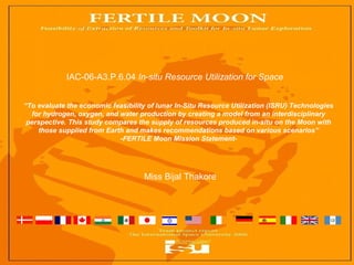 “To evaluate the economic feasibility of lunar In-Situ Resource Utilization (ISRU) Technologies
for hydrogen, oxygen, and water production by creating a model from an interdisciplinary
perspective. This study compares the supply of resources produced in-situ on the Moon with
those supplied from Earth and makes recommendations based on various scenarios”
-FERTILE Moon Mission Statement-
Miss Bijal Thakore
IAC-06-A3.P.6.04 In-situ Resource Utilization for Space
 