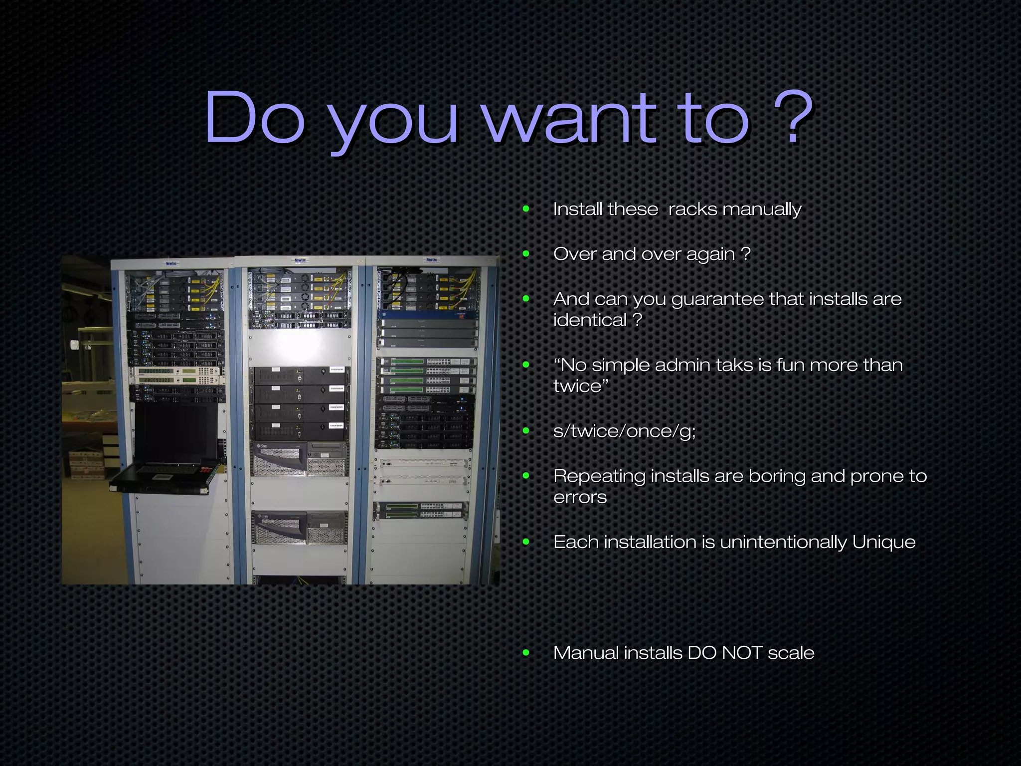 Do you want to ?Do you want to ?
● Install these racks manuallyInstall these racks manually
● Over and over again ?Over and over again ?
● And can you guarantee that installs areAnd can you guarantee that installs are
identical ?identical ?
● ““No simple admin taks is fun more thanNo simple admin taks is fun more than
twice”twice”
● s/twice/once/g;s/twice/once/g;
● Repeating installs are boring and prone toRepeating installs are boring and prone to
errorserrors
● Each installation is unintentionally UniqueEach installation is unintentionally Unique
● Manual installs DO NOT scaleManual installs DO NOT scale
 
