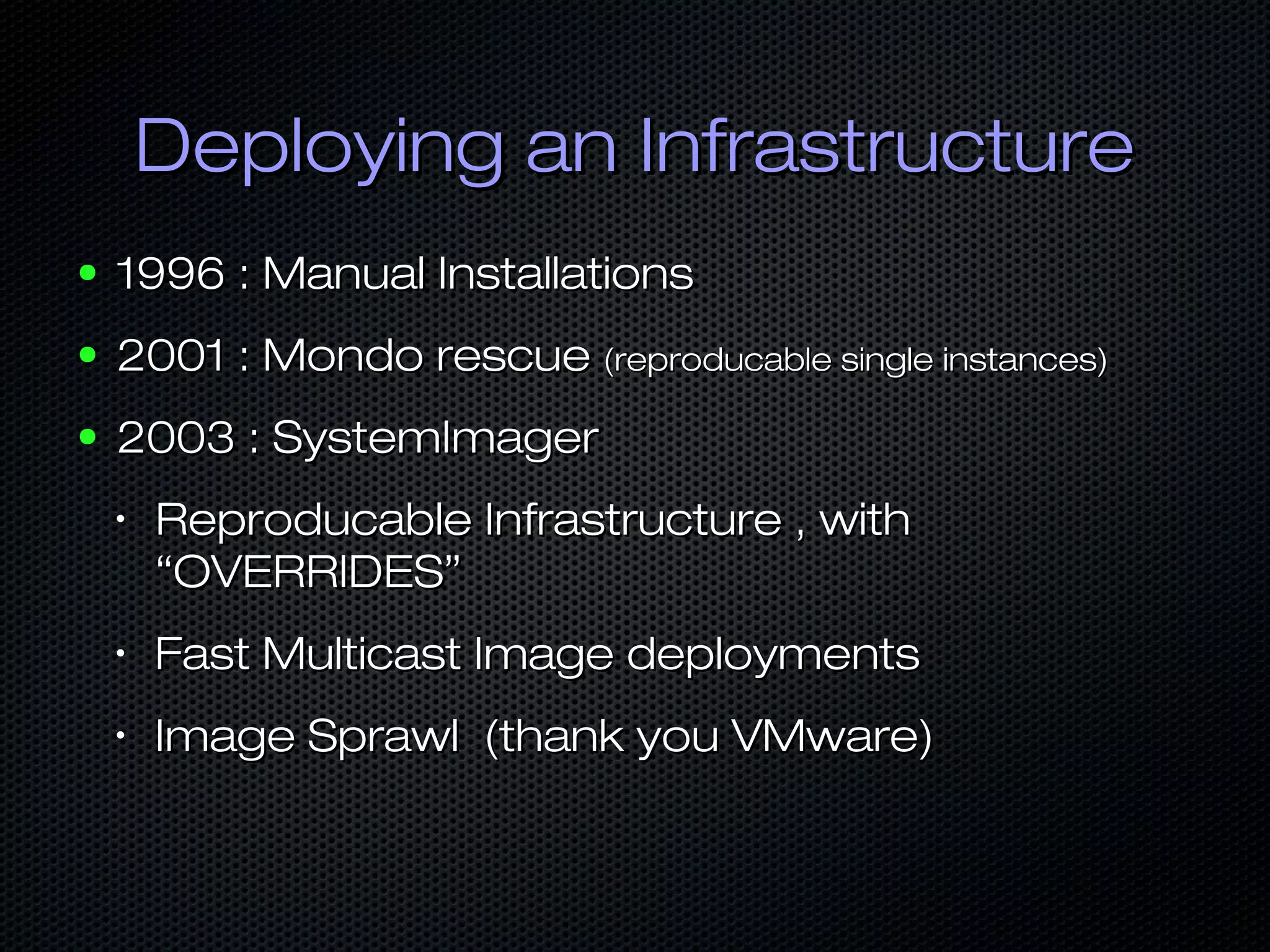 Deploying an InfrastructureDeploying an Infrastructure
● 1996 : Manual Installations1996 : Manual Installations
● 2001 : Mondo rescue2001 : Mondo rescue (reproducable single instances)(reproducable single instances)
● 2003 : SystemImager2003 : SystemImager
•
Reproducable Infrastructure , withReproducable Infrastructure , with
“OVERRIDES”“OVERRIDES”
•
Fast Multicast Image deploymentsFast Multicast Image deployments
•
Image Sprawl (thank you VMware)Image Sprawl (thank you VMware)
 