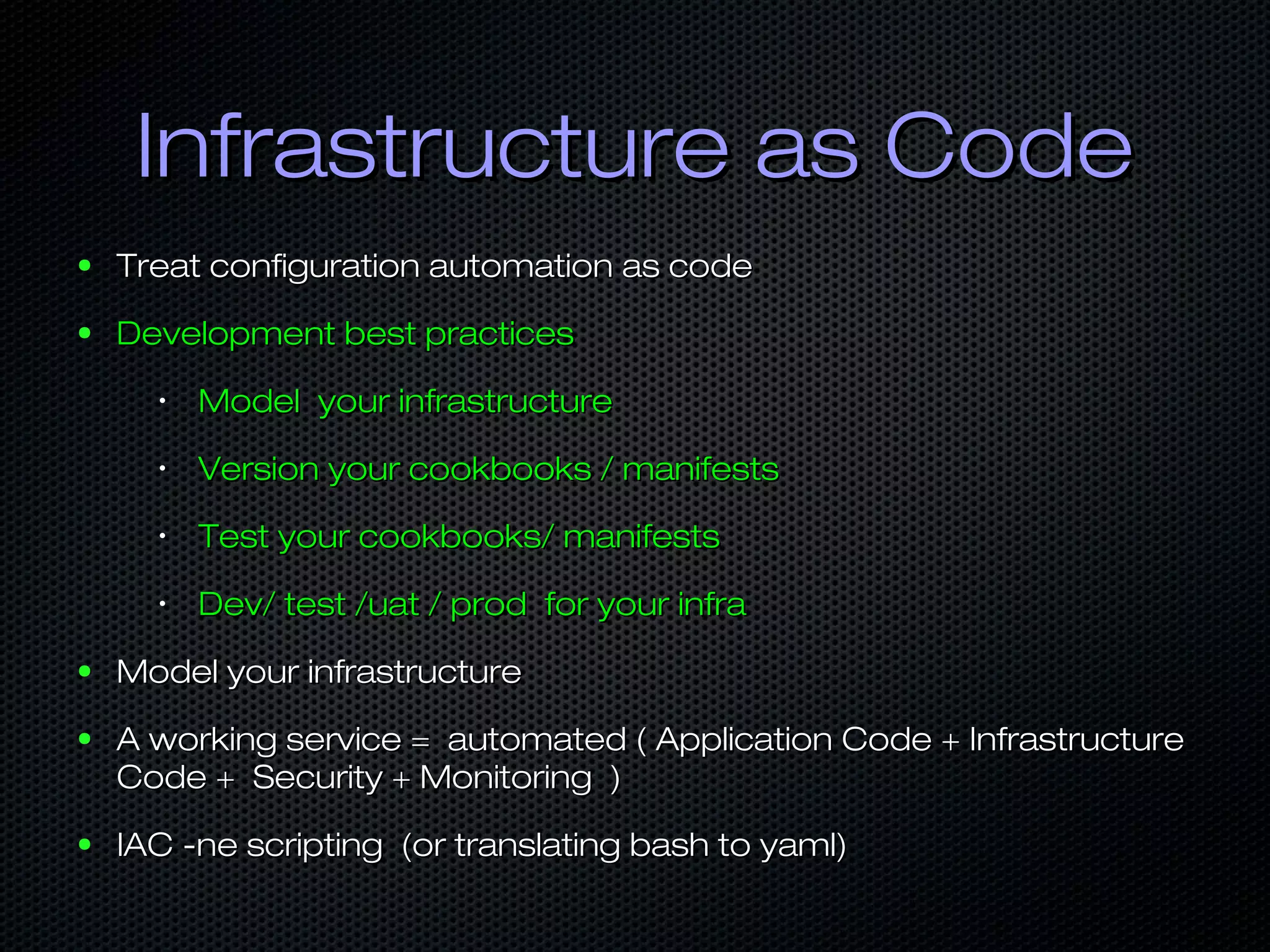 Infrastructure as CodeInfrastructure as Code
● Treat configuration automation as codeTreat configuration automation as code
● Development best practicesDevelopment best practices
•
Model your infrastructureModel your infrastructure
•
Version your cookbooks / manifestsVersion your cookbooks / manifests
•
Test your cookbooks/ manifestsTest your cookbooks/ manifests
•
Dev/ test /uat / prod for your infraDev/ test /uat / prod for your infra
● Model your infrastructureModel your infrastructure
● A working service = automated ( Application Code + InfrastructureA working service = automated ( Application Code + Infrastructure
Code + Security + Monitoring )Code + Security + Monitoring )
● IAC -ne scripting (or translating bash to yaml)IAC -ne scripting (or translating bash to yaml)
 