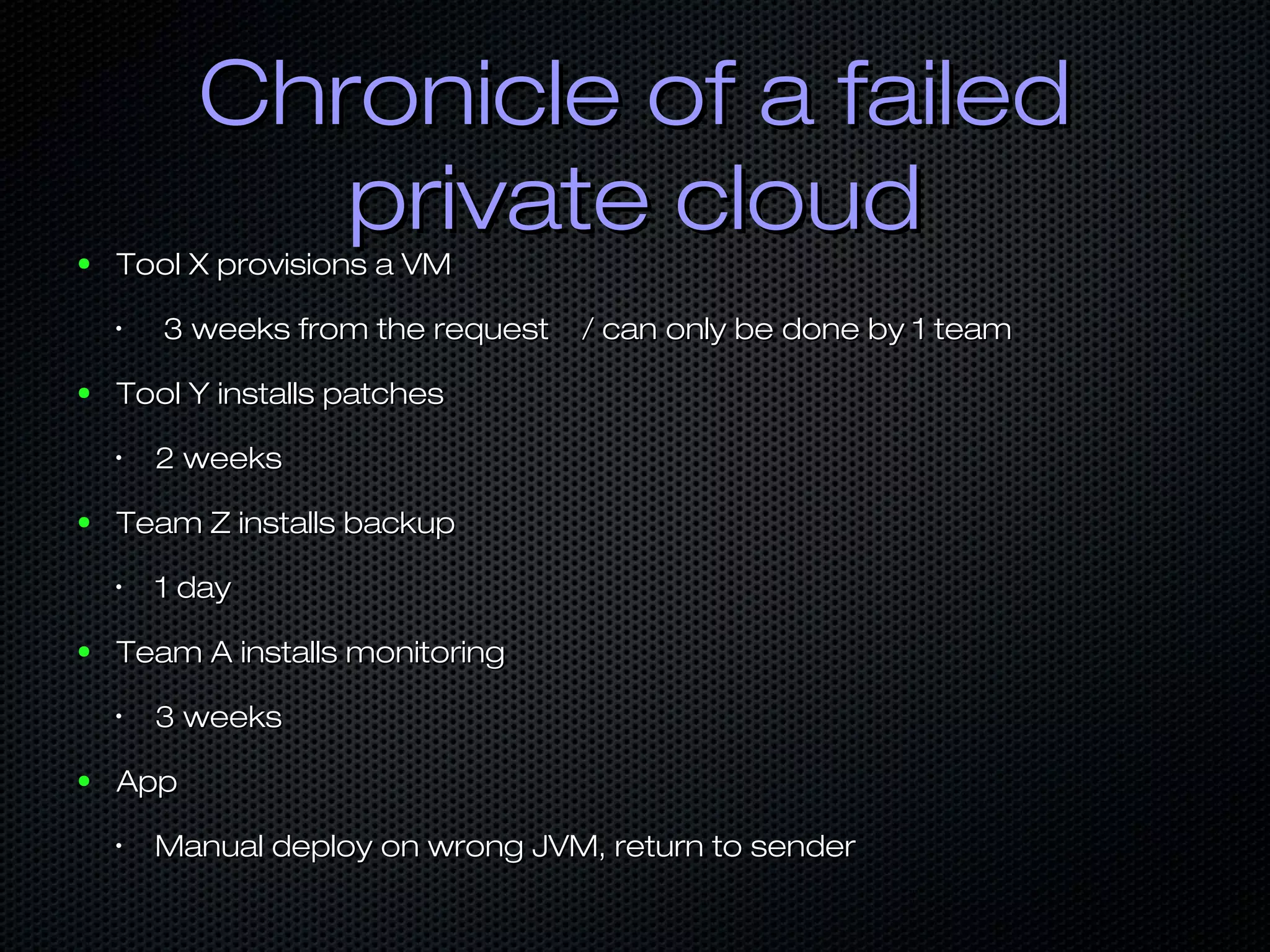 Chronicle of a failedChronicle of a failed
private cloudprivate cloud● Tool X provisions a VMTool X provisions a VM
•
3 weeks from the request / can only be done by 1 team3 weeks from the request / can only be done by 1 team
● Tool Y installs patchesTool Y installs patches
•
2 weeks2 weeks
● Team Z installs backupTeam Z installs backup
•
1 day1 day
● Team A installs monitoringTeam A installs monitoring
•
3 weeks3 weeks
● AppApp
•
Manual deploy on wrong JVM, return to senderManual deploy on wrong JVM, return to sender
 