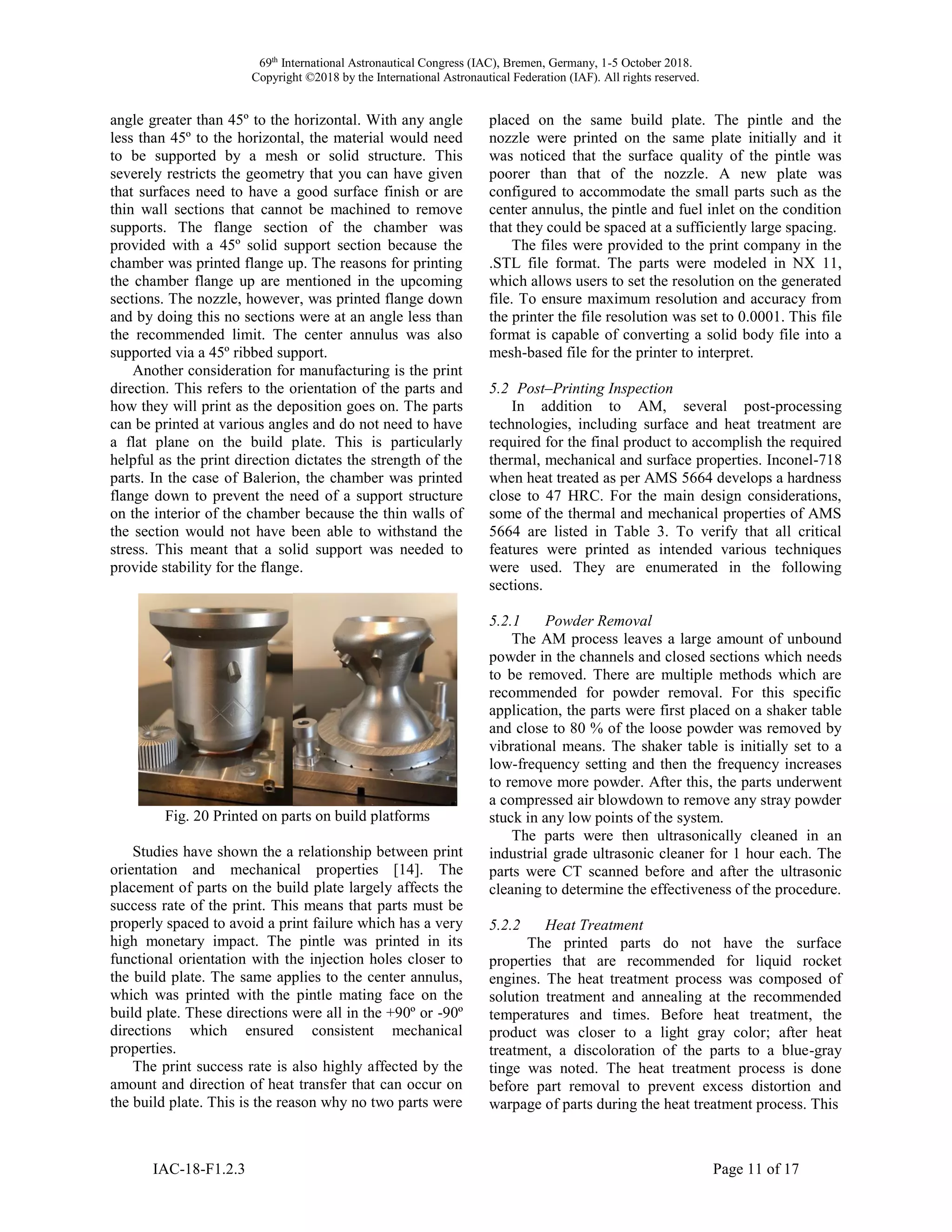 69th
International Astronautical Congress (IAC), Bremen, Germany, 1-5 October 2018.
Copyright ©2018 by the International Astronautical Federation (IAF). All rights reserved.
IAC-18-F1.2.3 Page 11 of 17
angle greater than 45º to the horizontal. With any angle
less than 45º to the horizontal, the material would need
to be supported by a mesh or solid structure. This
severely restricts the geometry that you can have given
that surfaces need to have a good surface finish or are
thin wall sections that cannot be machined to remove
supports. The flange section of the chamber was
provided with a 45º solid support section because the
chamber was printed flange up. The reasons for printing
the chamber flange up are mentioned in the upcoming
sections. The nozzle, however, was printed flange down
and by doing this no sections were at an angle less than
the recommended limit. The center annulus was also
supported via a 45º ribbed support.
Another consideration for manufacturing is the print
direction. This refers to the orientation of the parts and
how they will print as the deposition goes on. The parts
can be printed at various angles and do not need to have
a flat plane on the build plate. This is particularly
helpful as the print direction dictates the strength of the
parts. In the case of Balerion, the chamber was printed
flange down to prevent the need of a support structure
on the interior of the chamber because the thin walls of
the section would not have been able to withstand the
stress. This meant that a solid support was needed to
provide stability for the flange.
Fig. 20 Printed on parts on build platforms
Studies have shown the a relationship between print
orientation and mechanical properties [14]. The
placement of parts on the build plate largely affects the
success rate of the print. This means that parts must be
properly spaced to avoid a print failure which has a very
high monetary impact. The pintle was printed in its
functional orientation with the injection holes closer to
the build plate. The same applies to the center annulus,
which was printed with the pintle mating face on the
build plate. These directions were all in the +90º or -90º
directions which ensured consistent mechanical
properties.
The print success rate is also highly affected by the
amount and direction of heat transfer that can occur on
the build plate. This is the reason why no two parts were
placed on the same build plate. The pintle and the
nozzle were printed on the same plate initially and it
was noticed that the surface quality of the pintle was
poorer than that of the nozzle. A new plate was
configured to accommodate the small parts such as the
center annulus, the pintle and fuel inlet on the condition
that they could be spaced at a sufficiently large spacing.
The files were provided to the print company in the
.STL file format. The parts were modeled in NX 11,
which allows users to set the resolution on the generated
file. To ensure maximum resolution and accuracy from
the printer the file resolution was set to 0.0001. This file
format is capable of converting a solid body file into a
mesh-based file for the printer to interpret.
5.2 Post–Printing Inspection
In addition to AM, several post-processing
technologies, including surface and heat treatment are
required for the final product to accomplish the required
thermal, mechanical and surface properties. Inconel-718
when heat treated as per AMS 5664 develops a hardness
close to 47 HRC. For the main design considerations,
some of the thermal and mechanical properties of AMS
5664 are listed in Table 3. To verify that all critical
features were printed as intended various techniques
were used. They are enumerated in the following
sections.
5.2.1 Powder Removal
The AM process leaves a large amount of unbound
powder in the channels and closed sections which needs
to be removed. There are multiple methods which are
recommended for powder removal. For this specific
application, the parts were first placed on a shaker table
and close to 80 % of the loose powder was removed by
vibrational means. The shaker table is initially set to a
low-frequency setting and then the frequency increases
to remove more powder. After this, the parts underwent
a compressed air blowdown to remove any stray powder
stuck in any low points of the system.
The parts were then ultrasonically cleaned in an
industrial grade ultrasonic cleaner for 1 hour each. The
parts were CT scanned before and after the ultrasonic
cleaning to determine the effectiveness of the procedure.
5.2.2 Heat Treatment
The printed parts do not have the surface
properties that are recommended for liquid rocket
engines. The heat treatment process was composed of
solution treatment and annealing at the recommended
temperatures and times. Before heat treatment, the
product was closer to a light gray color; after heat
treatment, a discoloration of the parts to a blue-gray
tinge was noted. The heat treatment process is done
before part removal to prevent excess distortion and
warpage of parts during the heat treatment process. This
 
