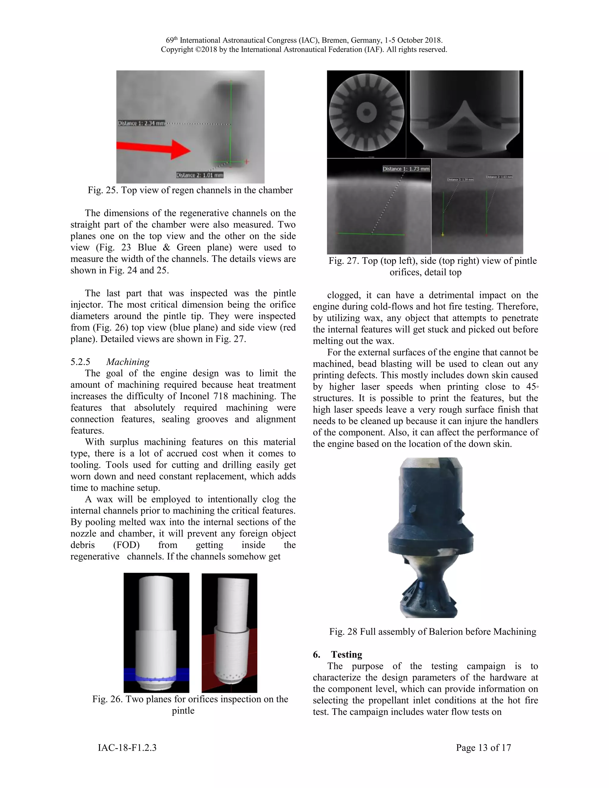 69th
International Astronautical Congress (IAC), Bremen, Germany, 1-5 October 2018.
Copyright ©2018 by the International Astronautical Federation (IAF). All rights reserved.
IAC-18-F1.2.3 Page 13 of 17
Fig. 25. Top view of regen channels in the chamber
The dimensions of the regenerative channels on the
straight part of the chamber were also measured. Two
planes one on the top view and the other on the side
view (Fig. 23 Blue & Green plane) were used to
measure the width of the channels. The details views are
shown in Fig. 24 and 25.
The last part that was inspected was the pintle
injector. The most critical dimension being the orifice
diameters around the pintle tip. They were inspected
from (Fig. 26) top view (blue plane) and side view (red
plane). Detailed views are shown in Fig. 27.
5.2.5 Machining
The goal of the engine design was to limit the
amount of machining required because heat treatment
increases the difficulty of Inconel 718 machining. The
features that absolutely required machining were
connection features, sealing grooves and alignment
features.
With surplus machining features on this material
type, there is a lot of accrued cost when it comes to
tooling. Tools used for cutting and drilling easily get
worn down and need constant replacement, which adds
time to machine setup.
A wax will be employed to intentionally clog the
internal channels prior to machining the critical features.
By pooling melted wax into the internal sections of the
nozzle and chamber, it will prevent any foreign object
debris (FOD) from getting inside the
regenerative channels. If the channels somehow get
Fig. 26. Two planes for orifices inspection on the
pintle
Fig. 27. Top (top left), side (top right) view of pintle
orifices, detail top
clogged, it can have a detrimental impact on the
engine during cold-flows and hot fire testing. Therefore,
by utilizing wax, any object that attempts to penetrate
the internal features will get stuck and picked out before
melting out the wax.
For the external surfaces of the engine that cannot be
machined, bead blasting will be used to clean out any
printing defects. This mostly includes down skin caused
by higher laser speeds when printing close to 45o
structures. It is possible to print the features, but the
high laser speeds leave a very rough surface finish that
needs to be cleaned up because it can injure the handlers
of the component. Also, it can affect the performance of
the engine based on the location of the down skin.
Fig. 28 Full assembly of Balerion before Machining
6. Testing
The purpose of the testing campaign is to
characterize the design parameters of the hardware at
the component level, which can provide information on
selecting the propellant inlet conditions at the hot fire
test. The campaign includes water flow tests on
 
