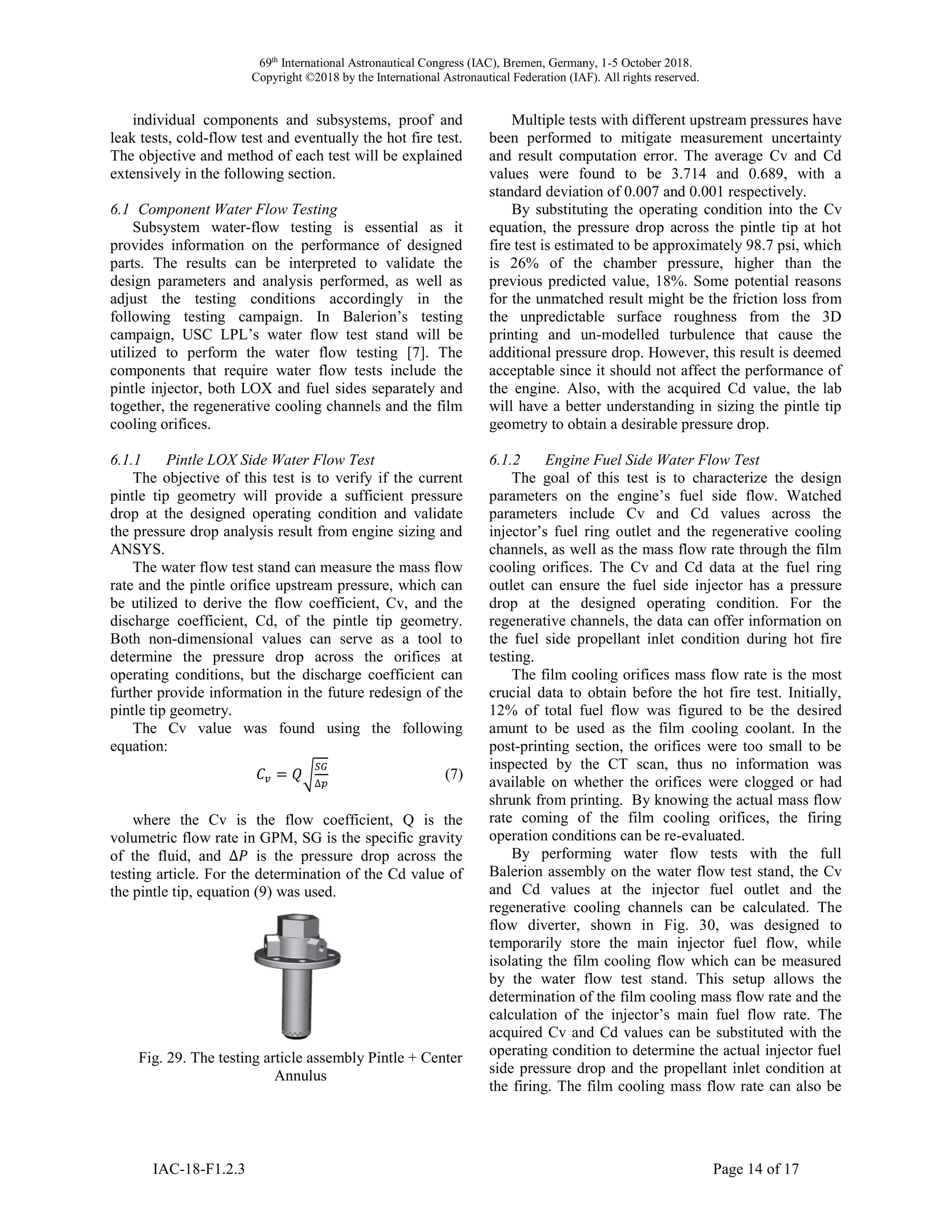 69th
International Astronautical Congress (IAC), Bremen, Germany, 1-5 October 2018.
Copyright ©2018 by the International Astronautical Federation (IAF). All rights reserved.
IAC-18-F1.2.3 Page 14 of 17
individual components and subsystems, proof and
leak tests, cold-flow test and eventually the hot fire test.
The objective and method of each test will be explained
extensively in the following section.
6.1 Component Water Flow Testing
Subsystem water-flow testing is essential as it
provides information on the performance of designed
parts. The results can be interpreted to validate the
design parameters and analysis performed, as well as
adjust the testing conditions accordingly in the
following testing campaign. In Balerion’s testing
campaign, USC LPL’s water flow test stand will be
utilized to perform the water flow testing [7]. The
components that require water flow tests include the
pintle injector, both LOX and fuel sides separately and
together, the regenerative cooling channels and the film
cooling orifices.
6.1.1 Pintle LOX Side Water Flow Test
The objective of this test is to verify if the current
pintle tip geometry will provide a sufficient pressure
drop at the designed operating condition and validate
the pressure drop analysis result from engine sizing and
ANSYS.
The water flow test stand can measure the mass flow
rate and the pintle orifice upstream pressure, which can
be utilized to derive the flow coefficient, Cv, and the
discharge coefficient, Cd, of the pintle tip geometry.
Both non-dimensional values can serve as a tool to
determine the pressure drop across the orifices at
operating conditions, but the discharge coefficient can
further provide information in the future redesign of the
pintle tip geometry.
The Cv value was found using the following
equation:
𝐶𝑣 = 𝑄√
𝑆𝐺
∆𝑝
(7)
where the Cv is the flow coefficient, Q is the
volumetric flow rate in GPM, SG is the specific gravity
of the fluid, and ∆𝑃 is the pressure drop across the
testing article. For the determination of the Cd value of
the pintle tip, equation (9) was used.
Fig. 29. The testing article assembly Pintle + Center
Annulus
Multiple tests with different upstream pressures have
been performed to mitigate measurement uncertainty
and result computation error. The average Cv and Cd
values were found to be 3.714 and 0.689, with a
standard deviation of 0.007 and 0.001 respectively.
By substituting the operating condition into the Cv
equation, the pressure drop across the pintle tip at hot
fire test is estimated to be approximately 98.7 psi, which
is 26% of the chamber pressure, higher than the
previous predicted value, 18%. Some potential reasons
for the unmatched result might be the friction loss from
the unpredictable surface roughness from the 3D
printing and un-modelled turbulence that cause the
additional pressure drop. However, this result is deemed
acceptable since it should not affect the performance of
the engine. Also, with the acquired Cd value, the lab
will have a better understanding in sizing the pintle tip
geometry to obtain a desirable pressure drop.
6.1.2 Engine Fuel Side Water Flow Test
The goal of this test is to characterize the design
parameters on the engine’s fuel side flow. Watched
parameters include Cv and Cd values across the
injector’s fuel ring outlet and the regenerative cooling
channels, as well as the mass flow rate through the film
cooling orifices. The Cv and Cd data at the fuel ring
outlet can ensure the fuel side injector has a pressure
drop at the designed operating condition. For the
regenerative channels, the data can offer information on
the fuel side propellant inlet condition during hot fire
testing.
The film cooling orifices mass flow rate is the most
crucial data to obtain before the hot fire test. Initially,
12% of total fuel flow was figured to be the desired
amunt to be used as the film cooling coolant. In the
post-printing section, the orifices were too small to be
inspected by the CT scan, thus no information was
available on whether the orifices were clogged or had
shrunk from printing. By knowing the actual mass flow
rate coming of the film cooling orifices, the firing
operation conditions can be re-evaluated.
By performing water flow tests with the full
Balerion assembly on the water flow test stand, the Cv
and Cd values at the injector fuel outlet and the
regenerative cooling channels can be calculated. The
flow diverter, shown in Fig. 30, was designed to
temporarily store the main injector fuel flow, while
isolating the film cooling flow which can be measured
by the water flow test stand. This setup allows the
determination of the film cooling mass flow rate and the
calculation of the injector’s main fuel flow rate. The
acquired Cv and Cd values can be substituted with the
operating condition to determine the actual injector fuel
side pressure drop and the propellant inlet condition at
the firing. The film cooling mass flow rate can also be
 