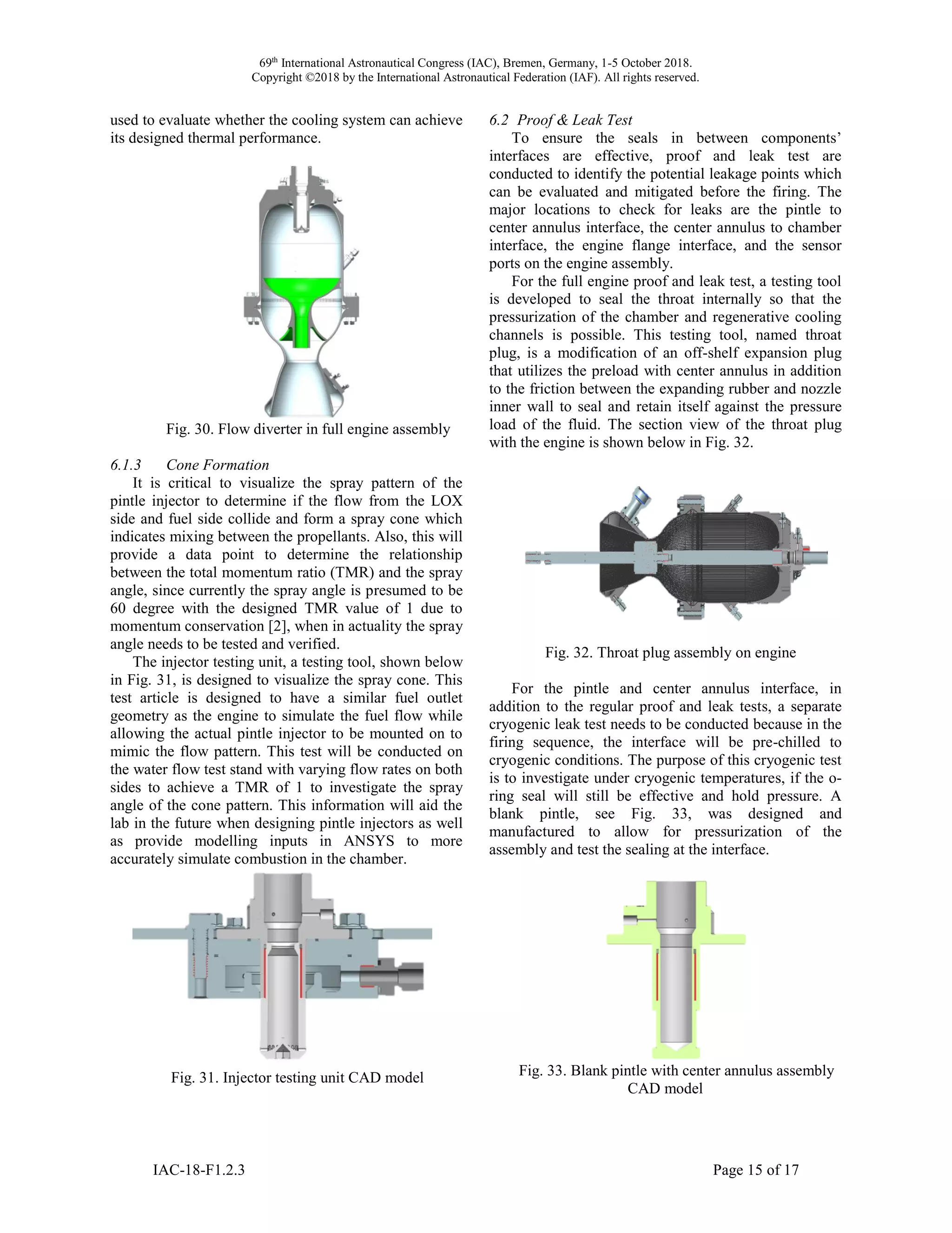 69th
International Astronautical Congress (IAC), Bremen, Germany, 1-5 October 2018.
Copyright ©2018 by the International Astronautical Federation (IAF). All rights reserved.
IAC-18-F1.2.3 Page 15 of 17
used to evaluate whether the cooling system can achieve
its designed thermal performance.
Fig. 30. Flow diverter in full engine assembly
6.1.3 Cone Formation
It is critical to visualize the spray pattern of the
pintle injector to determine if the flow from the LOX
side and fuel side collide and form a spray cone which
indicates mixing between the propellants. Also, this will
provide a data point to determine the relationship
between the total momentum ratio (TMR) and the spray
angle, since currently the spray angle is presumed to be
60 degree with the designed TMR value of 1 due to
momentum conservation [2], when in actuality the spray
angle needs to be tested and verified.
The injector testing unit, a testing tool, shown below
in Fig. 31, is designed to visualize the spray cone. This
test article is designed to have a similar fuel outlet
geometry as the engine to simulate the fuel flow while
allowing the actual pintle injector to be mounted on to
mimic the flow pattern. This test will be conducted on
the water flow test stand with varying flow rates on both
sides to achieve a TMR of 1 to investigate the spray
angle of the cone pattern. This information will aid the
lab in the future when designing pintle injectors as well
as provide modelling inputs in ANSYS to more
accurately simulate combustion in the chamber.
Fig. 31. Injector testing unit CAD model
6.2 Proof & Leak Test
To ensure the seals in between components’
interfaces are effective, proof and leak test are
conducted to identify the potential leakage points which
can be evaluated and mitigated before the firing. The
major locations to check for leaks are the pintle to
center annulus interface, the center annulus to chamber
interface, the engine flange interface, and the sensor
ports on the engine assembly.
For the full engine proof and leak test, a testing tool
is developed to seal the throat internally so that the
pressurization of the chamber and regenerative cooling
channels is possible. This testing tool, named throat
plug, is a modification of an off-shelf expansion plug
that utilizes the preload with center annulus in addition
to the friction between the expanding rubber and nozzle
inner wall to seal and retain itself against the pressure
load of the fluid. The section view of the throat plug
with the engine is shown below in Fig. 32.
Fig. 32. Throat plug assembly on engine
For the pintle and center annulus interface, in
addition to the regular proof and leak tests, a separate
cryogenic leak test needs to be conducted because in the
firing sequence, the interface will be pre-chilled to
cryogenic conditions. The purpose of this cryogenic test
is to investigate under cryogenic temperatures, if the o-
ring seal will still be effective and hold pressure. A
blank pintle, see Fig. 33, was designed and
manufactured to allow for pressurization of the
assembly and test the sealing at the interface.
Fig. 33. Blank pintle with center annulus assembly
CAD model
 