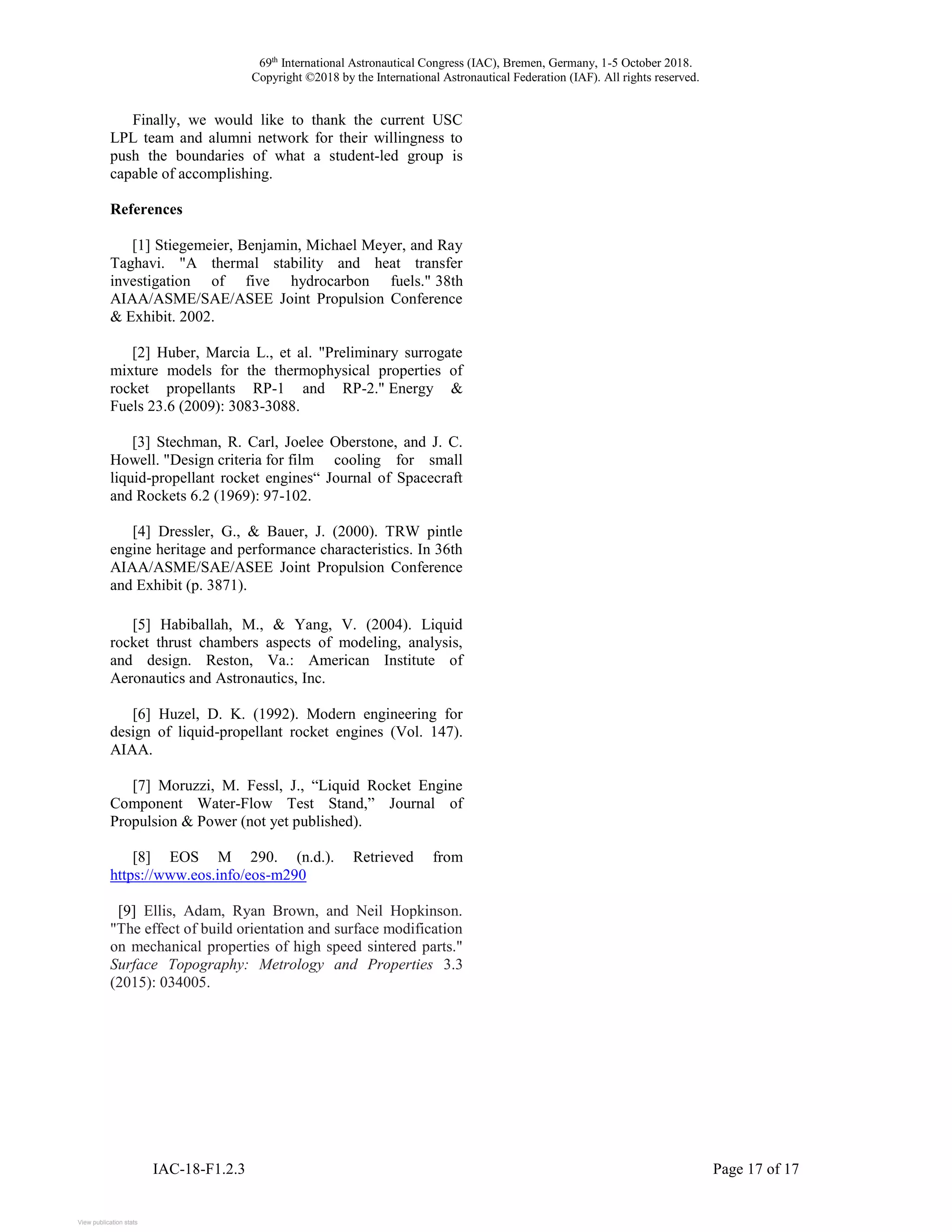 69th
International Astronautical Congress (IAC), Bremen, Germany, 1-5 October 2018.
Copyright ©2018 by the International Astronautical Federation (IAF). All rights reserved.
IAC-18-F1.2.3 Page 17 of 17
Finally, we would like to thank the current USC
LPL team and alumni network for their willingness to
push the boundaries of what a student-led group is
capable of accomplishing.
References
[1] Stiegemeier, Benjamin, Michael Meyer, and Ray
Taghavi. "A thermal stability and heat transfer
investigation of five hydrocarbon fuels." 38th
AIAA/ASME/SAE/ASEE Joint Propulsion Conference
& Exhibit. 2002.
[2] Huber, Marcia L., et al. "Preliminary surrogate
mixture models for the thermophysical properties of
rocket propellants RP-1 and RP-2." Energy &
Fuels 23.6 (2009): 3083-3088.
[3] Stechman, R. Carl, Joelee Oberstone, and J. C.
Howell. "Design criteria for film cooling for small
liquid-propellant rocket engines“ Journal of Spacecraft
and Rockets 6.2 (1969): 97-102.
[4] Dressler, G., & Bauer, J. (2000). TRW pintle
engine heritage and performance characteristics. In 36th
AIAA/ASME/SAE/ASEE Joint Propulsion Conference
and Exhibit (p. 3871).
[5] Habiballah, M., & Yang, V. (2004). Liquid
rocket thrust chambers aspects of modeling, analysis,
and design. Reston, Va.: American Institute of
Aeronautics and Astronautics, Inc.
[6] Huzel, D. K. (1992). Modern engineering for
design of liquid-propellant rocket engines (Vol. 147).
AIAA.
[7] Moruzzi, M. Fessl, J., “Liquid Rocket Engine
Component Water-Flow Test Stand,” Journal of
Propulsion & Power (not yet published).
[8] EOS M 290. (n.d.). Retrieved from
https://www.eos.info/eos-m290
[9] Ellis, Adam, Ryan Brown, and Neil Hopkinson.
"The effect of build orientation and surface modification
on mechanical properties of high speed sintered parts."
Surface Topography: Metrology and Properties 3.3
(2015): 034005.
View publication statsView publication stats
 