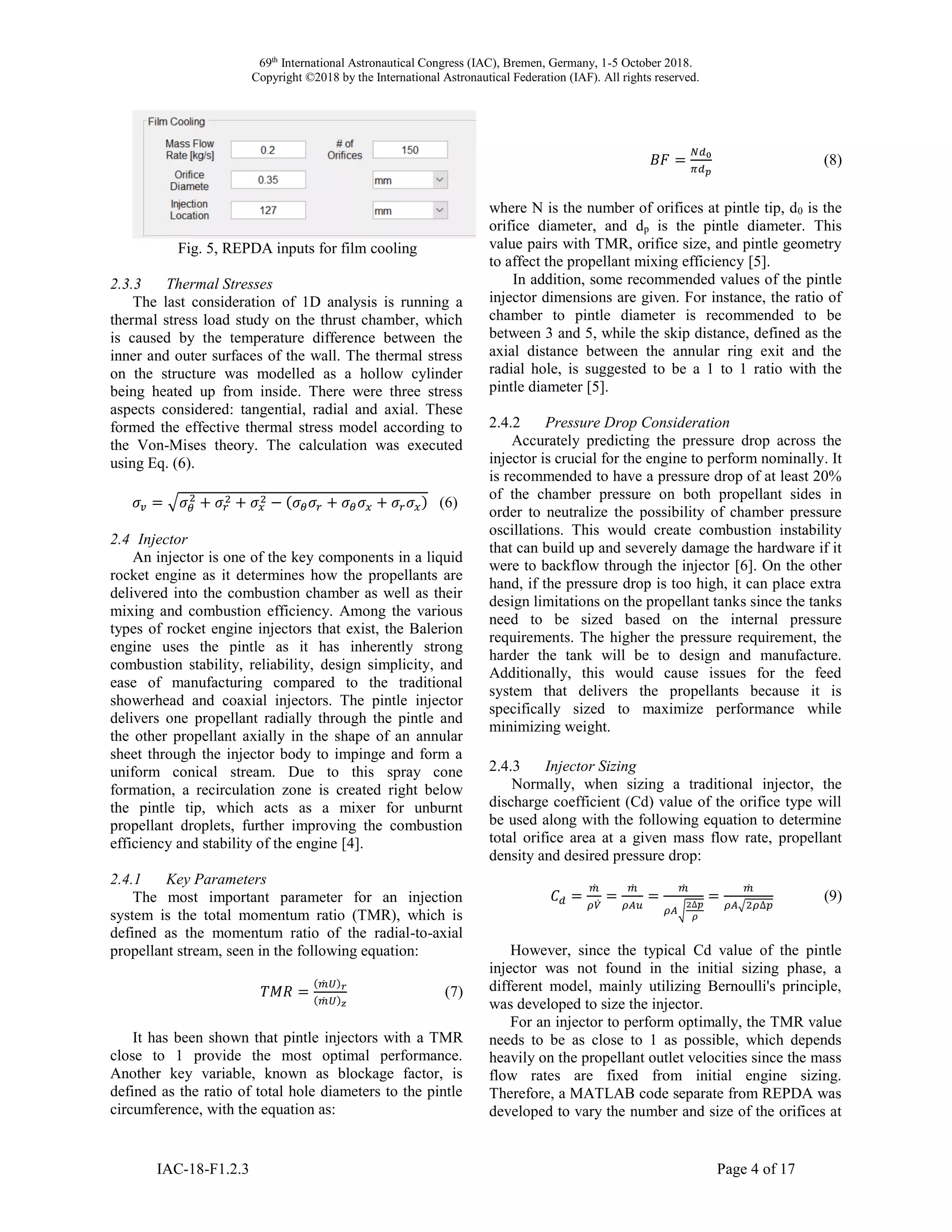 69th
International Astronautical Congress (IAC), Bremen, Germany, 1-5 October 2018.
Copyright ©2018 by the International Astronautical Federation (IAF). All rights reserved.
IAC-18-F1.2.3 Page 4 of 17
Fig. 5, REPDA inputs for film cooling
2.3.3 Thermal Stresses
The last consideration of 1D analysis is running a
thermal stress load study on the thrust chamber, which
is caused by the temperature difference between the
inner and outer surfaces of the wall. The thermal stress
on the structure was modelled as a hollow cylinder
being heated up from inside. There were three stress
aspects considered: tangential, radial and axial. These
formed the effective thermal stress model according to
the Von-Mises theory. The calculation was executed
using Eq. (6).
𝜎𝑣 = √𝜎 𝜃
2
+ 𝜎𝑟
2 + 𝜎𝑥
2 − (𝜎 𝜃 𝜎𝑟 + 𝜎 𝜃 𝜎𝑥 + 𝜎𝑟 𝜎𝑥) (6)
2.4 Injector
An injector is one of the key components in a liquid
rocket engine as it determines how the propellants are
delivered into the combustion chamber as well as their
mixing and combustion efficiency. Among the various
types of rocket engine injectors that exist, the Balerion
engine uses the pintle as it has inherently strong
combustion stability, reliability, design simplicity, and
ease of manufacturing compared to the traditional
showerhead and coaxial injectors. The pintle injector
delivers one propellant radially through the pintle and
the other propellant axially in the shape of an annular
sheet through the injector body to impinge and form a
uniform conical stream. Due to this spray cone
formation, a recirculation zone is created right below
the pintle tip, which acts as a mixer for unburnt
propellant droplets, further improving the combustion
efficiency and stability of the engine [4].
2.4.1 Key Parameters
The most important parameter for an injection
system is the total momentum ratio (TMR), which is
defined as the momentum ratio of the radial-to-axial
propellant stream, seen in the following equation:
𝑇𝑀𝑅 =
(𝑚̇ 𝑈) 𝑟
(𝑚̇ 𝑈) 𝑧
(7)
It has been shown that pintle injectors with a TMR
close to 1 provide the most optimal performance.
Another key variable, known as blockage factor, is
defined as the ratio of total hole diameters to the pintle
circumference, with the equation as:
𝐵𝐹 =
𝑁𝑑0
𝜋𝑑 𝑝
(8)
where N is the number of orifices at pintle tip, d0 is the
orifice diameter, and dp is the pintle diameter. This
value pairs with TMR, orifice size, and pintle geometry
to affect the propellant mixing efficiency [5].
In addition, some recommended values of the pintle
injector dimensions are given. For instance, the ratio of
chamber to pintle diameter is recommended to be
between 3 and 5, while the skip distance, defined as the
axial distance between the annular ring exit and the
radial hole, is suggested to be a 1 to 1 ratio with the
pintle diameter [5].
2.4.2 Pressure Drop Consideration
Accurately predicting the pressure drop across the
injector is crucial for the engine to perform nominally. It
is recommended to have a pressure drop of at least 20%
of the chamber pressure on both propellant sides in
order to neutralize the possibility of chamber pressure
oscillations. This would create combustion instability
that can build up and severely damage the hardware if it
were to backflow through the injector [6]. On the other
hand, if the pressure drop is too high, it can place extra
design limitations on the propellant tanks since the tanks
need to be sized based on the internal pressure
requirements. The higher the pressure requirement, the
harder the tank will be to design and manufacture.
Additionally, this would cause issues for the feed
system that delivers the propellants because it is
specifically sized to maximize performance while
minimizing weight.
2.4.3 Injector Sizing
Normally, when sizing a traditional injector, the
discharge coefficient (Cd) value of the orifice type will
be used along with the following equation to determine
total orifice area at a given mass flow rate, propellant
density and desired pressure drop:
𝐶 𝑑 =
𝑚̇
𝜌𝑉̇
=
𝑚̇
𝜌𝐴𝑢
=
𝑚̇
𝜌𝐴√
2∆𝑝
𝜌
=
𝑚̇
𝜌𝐴√2𝜌∆𝑝
(9)
However, since the typical Cd value of the pintle
injector was not found in the initial sizing phase, a
different model, mainly utilizing Bernoulli's principle,
was developed to size the injector.
For an injector to perform optimally, the TMR value
needs to be as close to 1 as possible, which depends
heavily on the propellant outlet velocities since the mass
flow rates are fixed from initial engine sizing.
Therefore, a MATLAB code separate from REPDA was
developed to vary the number and size of the orifices at
 