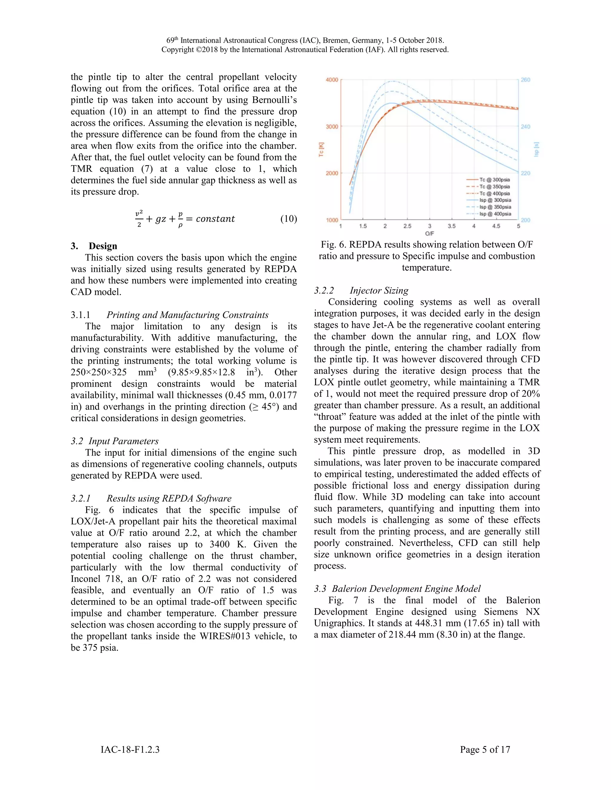 69th
International Astronautical Congress (IAC), Bremen, Germany, 1-5 October 2018.
Copyright ©2018 by the International Astronautical Federation (IAF). All rights reserved.
IAC-18-F1.2.3 Page 5 of 17
the pintle tip to alter the central propellant velocity
flowing out from the orifices. Total orifice area at the
pintle tip was taken into account by using Bernoulli’s
equation (10) in an attempt to find the pressure drop
across the orifices. Assuming the elevation is negligible,
the pressure difference can be found from the change in
area when flow exits from the orifice into the chamber.
After that, the fuel outlet velocity can be found from the
TMR equation (7) at a value close to 1, which
determines the fuel side annular gap thickness as well as
its pressure drop.
𝑣2
2
+ 𝑔𝑧 +
𝑝
𝜌
= 𝑐𝑜𝑛𝑠𝑡𝑎𝑛𝑡 (10)
3. Design
This section covers the basis upon which the engine
was initially sized using results generated by REPDA
and how these numbers were implemented into creating
CAD model.
3.1.1 Printing and Manufacturing Constraints
The major limitation to any design is its
manufacturability. With additive manufacturing, the
driving constraints were established by the volume of
the printing instruments; the total working volume is
250×250×325 mm3
(9.85×9.85×12.8 in3
). Other
prominent design constraints would be material
availability, minimal wall thicknesses (0.45 mm, 0.0177
in) and overhangs in the printing direction (≥ 45°) and
critical considerations in design geometries.
3.2 Input Parameters
The input for initial dimensions of the engine such
as dimensions of regenerative cooling channels, outputs
generated by REPDA were used.
3.2.1 Results using REPDA Software
Fig. 6 indicates that the specific impulse of
LOX/Jet-A propellant pair hits the theoretical maximal
value at O/F ratio around 2.2, at which the chamber
temperature also raises up to 3400 K. Given the
potential cooling challenge on the thrust chamber,
particularly with the low thermal conductivity of
Inconel 718, an O/F ratio of 2.2 was not considered
feasible, and eventually an O/F ratio of 1.5 was
determined to be an optimal trade-off between specific
impulse and chamber temperature. Chamber pressure
selection was chosen according to the supply pressure of
the propellant tanks inside the WIRES#013 vehicle, to
be 375 psia.
Fig. 6. REPDA results showing relation between O/F
ratio and pressure to Specific impulse and combustion
temperature.
3.2.2 Injector Sizing
Considering cooling systems as well as overall
integration purposes, it was decided early in the design
stages to have Jet-A be the regenerative coolant entering
the chamber down the annular ring, and LOX flow
through the pintle, entering the chamber radially from
the pintle tip. It was however discovered through CFD
analyses during the iterative design process that the
LOX pintle outlet geometry, while maintaining a TMR
of 1, would not meet the required pressure drop of 20%
greater than chamber pressure. As a result, an additional
“throat” feature was added at the inlet of the pintle with
the purpose of making the pressure regime in the LOX
system meet requirements.
This pintle pressure drop, as modelled in 3D
simulations, was later proven to be inaccurate compared
to empirical testing, underestimated the added effects of
possible frictional loss and energy dissipation during
fluid flow. While 3D modeling can take into account
such parameters, quantifying and inputting them into
such models is challenging as some of these effects
result from the printing process, and are generally still
poorly constrained. Nevertheless, CFD can still help
size unknown orifice geometries in a design iteration
process.
3.3 Balerion Development Engine Model
Fig. 7 is the final model of the Balerion
Development Engine designed using Siemens NX
Unigraphics. It stands at 448.31 mm (17.65 in) tall with
a max diameter of 218.44 mm (8.30 in) at the flange.
 