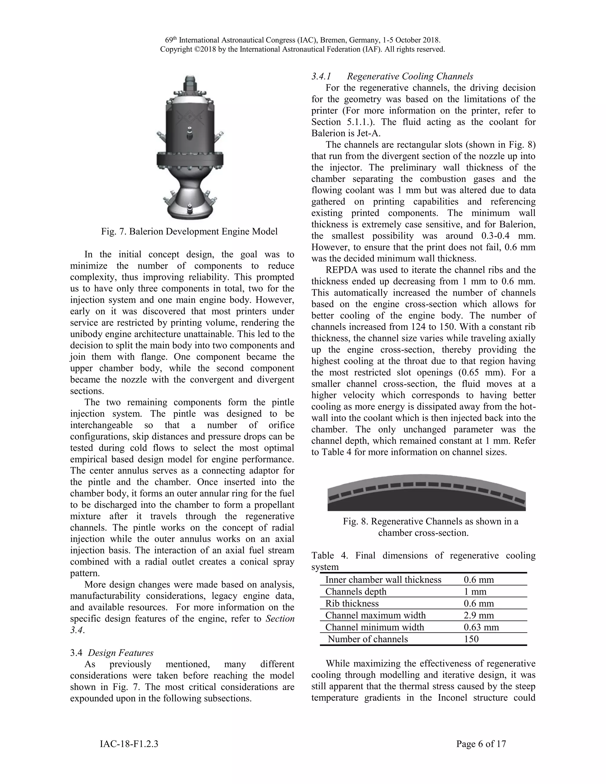 69th
International Astronautical Congress (IAC), Bremen, Germany, 1-5 October 2018.
Copyright ©2018 by the International Astronautical Federation (IAF). All rights reserved.
IAC-18-F1.2.3 Page 6 of 17
Fig. 7. Balerion Development Engine Model
In the initial concept design, the goal was to
minimize the number of components to reduce
complexity, thus improving reliability. This prompted
us to have only three components in total, two for the
injection system and one main engine body. However,
early on it was discovered that most printers under
service are restricted by printing volume, rendering the
unibody engine architecture unattainable. This led to the
decision to split the main body into two components and
join them with flange. One component became the
upper chamber body, while the second component
became the nozzle with the convergent and divergent
sections.
The two remaining components form the pintle
injection system. The pintle was designed to be
interchangeable so that a number of orifice
configurations, skip distances and pressure drops can be
tested during cold flows to select the most optimal
empirical based design model for engine performance.
The center annulus serves as a connecting adaptor for
the pintle and the chamber. Once inserted into the
chamber body, it forms an outer annular ring for the fuel
to be discharged into the chamber to form a propellant
mixture after it travels through the regenerative
channels. The pintle works on the concept of radial
injection while the outer annulus works on an axial
injection basis. The interaction of an axial fuel stream
combined with a radial outlet creates a conical spray
pattern.
More design changes were made based on analysis,
manufacturability considerations, legacy engine data,
and available resources. For more information on the
specific design features of the engine, refer to Section
3.4.
3.4 Design Features
As previously mentioned, many different
considerations were taken before reaching the model
shown in Fig. 7. The most critical considerations are
expounded upon in the following subsections.
3.4.1 Regenerative Cooling Channels
For the regenerative channels, the driving decision
for the geometry was based on the limitations of the
printer (For more information on the printer, refer to
Section 5.1.1.). The fluid acting as the coolant for
Balerion is Jet-A.
The channels are rectangular slots (shown in Fig. 8)
that run from the divergent section of the nozzle up into
the injector. The preliminary wall thickness of the
chamber separating the combustion gases and the
flowing coolant was 1 mm but was altered due to data
gathered on printing capabilities and referencing
existing printed components. The minimum wall
thickness is extremely case sensitive, and for Balerion,
the smallest possibility was around 0.3-0.4 mm.
However, to ensure that the print does not fail, 0.6 mm
was the decided minimum wall thickness.
REPDA was used to iterate the channel ribs and the
thickness ended up decreasing from 1 mm to 0.6 mm.
This automatically increased the number of channels
based on the engine cross-section which allows for
better cooling of the engine body. The number of
channels increased from 124 to 150. With a constant rib
thickness, the channel size varies while traveling axially
up the engine cross-section, thereby providing the
highest cooling at the throat due to that region having
the most restricted slot openings (0.65 mm). For a
smaller channel cross-section, the fluid moves at a
higher velocity which corresponds to having better
cooling as more energy is dissipated away from the hot-
wall into the coolant which is then injected back into the
chamber. The only unchanged parameter was the
channel depth, which remained constant at 1 mm. Refer
to Table 4 for more information on channel sizes.
Fig. 8. Regenerative Channels as shown in a
chamber cross-section.
Table 4. Final dimensions of regenerative cooling
system
Inner chamber wall thickness 0.6 mm
Channels depth 1 mm
Rib thickness 0.6 mm
Channel maximum width 2.9 mm
Channel minimum width 0.63 mm
Number of channels 150
While maximizing the effectiveness of regenerative
cooling through modelling and iterative design, it was
still apparent that the thermal stress caused by the steep
temperature gradients in the Inconel structure could
 