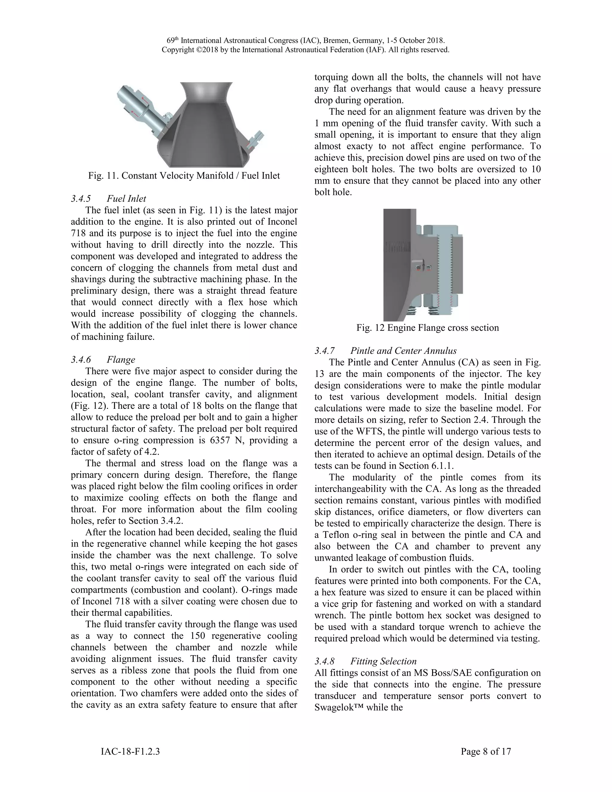69th
International Astronautical Congress (IAC), Bremen, Germany, 1-5 October 2018.
Copyright ©2018 by the International Astronautical Federation (IAF). All rights reserved.
IAC-18-F1.2.3 Page 8 of 17
Fig. 11. Constant Velocity Manifold / Fuel Inlet
3.4.5 Fuel Inlet
The fuel inlet (as seen in Fig. 11) is the latest major
addition to the engine. It is also printed out of Inconel
718 and its purpose is to inject the fuel into the engine
without having to drill directly into the nozzle. This
component was developed and integrated to address the
concern of clogging the channels from metal dust and
shavings during the subtractive machining phase. In the
preliminary design, there was a straight thread feature
that would connect directly with a flex hose which
would increase possibility of clogging the channels.
With the addition of the fuel inlet there is lower chance
of machining failure.
3.4.6 Flange
There were five major aspect to consider during the
design of the engine flange. The number of bolts,
location, seal, coolant transfer cavity, and alignment
(Fig. 12). There are a total of 18 bolts on the flange that
allow to reduce the preload per bolt and to gain a higher
structural factor of safety. The preload per bolt required
to ensure o-ring compression is 6357 N, providing a
factor of safety of 4.2.
The thermal and stress load on the flange was a
primary concern during design. Therefore, the flange
was placed right below the film cooling orifices in order
to maximize cooling effects on both the flange and
throat. For more information about the film cooling
holes, refer to Section 3.4.2.
After the location had been decided, sealing the fluid
in the regenerative channel while keeping the hot gases
inside the chamber was the next challenge. To solve
this, two metal o-rings were integrated on each side of
the coolant transfer cavity to seal off the various fluid
compartments (combustion and coolant). O-rings made
of Inconel 718 with a silver coating were chosen due to
their thermal capabilities.
The fluid transfer cavity through the flange was used
as a way to connect the 150 regenerative cooling
channels between the chamber and nozzle while
avoiding alignment issues. The fluid transfer cavity
serves as a ribless zone that pools the fluid from one
component to the other without needing a specific
orientation. Two chamfers were added onto the sides of
the cavity as an extra safety feature to ensure that after
torquing down all the bolts, the channels will not have
any flat overhangs that would cause a heavy pressure
drop during operation.
The need for an alignment feature was driven by the
1 mm opening of the fluid transfer cavity. With such a
small opening, it is important to ensure that they align
almost exacty to not affect engine performance. To
achieve this, precision dowel pins are used on two of the
eighteen bolt holes. The two bolts are oversized to 10
mm to ensure that they cannot be placed into any other
bolt hole.
Fig. 12 Engine Flange cross section
3.4.7 Pintle and Center Annulus
The Pintle and Center Annulus (CA) as seen in Fig.
13 are the main components of the injector. The key
design considerations were to make the pintle modular
to test various development models. Initial design
calculations were made to size the baseline model. For
more details on sizing, refer to Section 2.4. Through the
use of the WFTS, the pintle will undergo various tests to
determine the percent error of the design values, and
then iterated to achieve an optimal design. Details of the
tests can be found in Section 6.1.1.
The modularity of the pintle comes from its
interchangeability with the CA. As long as the threaded
section remains constant, various pintles with modified
skip distances, orifice diameters, or flow diverters can
be tested to empirically characterize the design. There is
a Teflon o-ring seal in between the pintle and CA and
also between the CA and chamber to prevent any
unwanted leakage of combustion fluids.
In order to switch out pintles with the CA, tooling
features were printed into both components. For the CA,
a hex feature was sized to ensure it can be placed within
a vice grip for fastening and worked on with a standard
wrench. The pintle bottom hex socket was designed to
be used with a standard torque wrench to achieve the
required preload which would be determined via testing.
3.4.8 Fitting Selection
All fittings consist of an MS Boss/SAE configuration on
the side that connects into the engine. The pressure
transducer and temperature sensor ports convert to
Swagelok™ while the
 