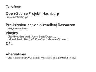 Terraform
Open-Source Projekt: Hashicorp
implementiert in: go
Provisionierung von (virtuellen) Resourcen
VMs, Netzwerke etc.
Plugins
Cloud Providers (AWS, Azure, DigitalOcean…),
Lokale Infrastruktur (LXD, OpenStack,VMware vSphere…)
DSL
Alternativen
CloudFormation (AWS), docker-machine (docker), InfraKit (moby)
 