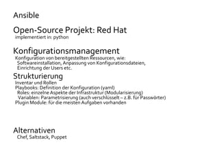 Ansible
Open-Source Projekt: Red Hat
implementiert in: python
Konfigurationsmanagement
Konfiguration von bereitgestellten Ressourcen, wie:
Softwareinstallation, Anpassung von Konfigurationsdateien,
Einrichtung der Users etc.
Strukturierung
Inventar und Rollen
Playbooks: Definition der Konfiguration (yaml)
Roles: einzelne Aspekte der Infrastruktur (Modularisierung)
Variablen: Parametrisierung (auch verschlüsselt – z.B. für Passwörter)
Plugin Module: für die meisten Aufgaben vorhanden
Alternativen
Chef, Saltstack, Puppet
 