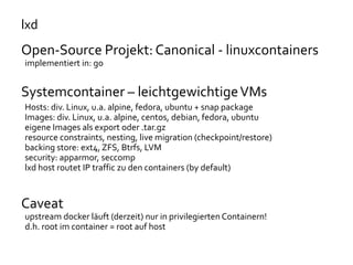 lxd
Open-Source Projekt: Canonical - linuxcontainers
implementiert in: go
Systemcontainer – leichtgewichtigeVMs
Hosts: div. Linux, u.a. alpine, fedora, ubuntu + snap package
Images: div. Linux, u.a. alpine, centos, debian, fedora, ubuntu
eigene Images als export oder .tar.gz
resource constraints, nesting, live migration (checkpoint/restore)
backing store: ext4, ZFS, Btrfs, LVM
security: apparmor, seccomp
lxd host routet IP traffic zu den containers (by default)
Caveat
upstream docker läuft (derzeit) nur in privilegierten Containern!
d.h. root im container = root auf host
 