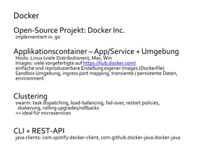 Docker
Open-Source Projekt: Docker Inc.
implementiert in: go
Applikationscontainer – App/Service + Umgebung
Hosts: Linux (viele Distributionen), Mac,Win
Images: viele vorgefertigte auf https://hub.docker.com/
einfache und reproduzierbare Erstellung eigener Images (Dockerfile)
Sandbox Umgebung, ingress port mapping, transiente / persistente Daten,
environment
Clustering
swarm: task dispatching, load-balancing, fail-over, restart policies,
skalierung, rolling upgrades/rollbacks
=> ideal für microservices
CLI + REST-API
java clients: com.spotify:docker-client, com.github.docker-java:docker-java
 