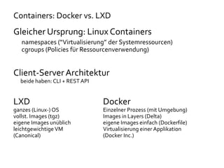Containers: Docker vs. LXD
Gleicher Ursprung: Linux Containers
namespaces (“Virtualisierung” der Systemressourcen)
cgroups (Policies für Ressourcenverwendung)
Client-Server Architektur
beide haben: CLI + REST API
LXD Docker
ganzes (Linux-) OS Einzelner Prozess (mit Umgebung)
vollst. Images (tgz) Images in Layers (Delta)
eigene Images unüblich eigene Images einfach (Dockerfile)
leichtgewichtige VM Virtualisierung einer Applikation
(Canonical) (Docker Inc.)
 