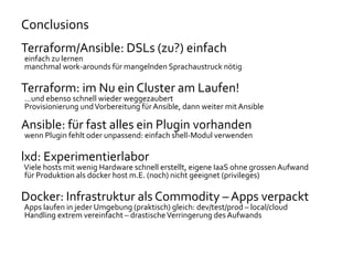 Conclusions
Terraform/Ansible: DSLs (zu?) einfach
einfach zu lernen
manchmal work-arounds für mangelnden Sprachaustruck nötig
Terraform: im Nu ein Cluster am Laufen!
…und ebenso schnell wieder weggezaubert
Provisionierung undVorbereitung für Ansible, dann weiter mit Ansible
Ansible: für fast alles ein Plugin vorhanden
wenn Plugin fehlt oder unpassend: einfach shell-Modul verwenden
lxd: Experimentierlabor
Viele hosts mit wenig Hardware schnell erstellt, eigene IaaS ohne grossen Aufwand
für Produktion als docker host m.E. (noch) nicht geeignet (privileges)
Docker: Infrastruktur als Commodity – Apps verpackt
Apps laufen in jeder Umgebung (praktisch) gleich: dev/test/prod – local/cloud
Handling extrem vereinfacht – drastischeVerringerung des Aufwands
 