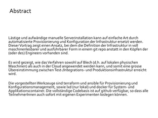 Lästige und aufwändige manuelle Serverinstallation kann auf einfache Art durch
automatisierte Provisionierung und Konfiguration der Infrastruktur ersetzt werden.
DieserVortrag zeigt einen Ansatz, bei dem die Definition der Infrastruktur in voll
maschinenlesbarer und ausführbarer Form in einem git repo anstatt in den Köpfen der
(oder des) Engineers vorhanden sind.
Es wird gezeigt, wie dasVerfahren sowohl auf Blech (d.h. auf lokalen physischen
Maschinen) als auch in der Cloud angewendet werden kann, und somit eine grosse
Übereinstimmung zwischenTest-/Integrations- und Produktionsinfrastruktur erreicht
wird.
Die vorgestelltenWerkzeuge sind terraform und ansible für Provisionierung und
Konfigurationsmanagement, sowie lxd (nur lokal) und docker für System- und
Applikationscontainer. Die vollständige Codebasis ist auf github verfügbar, so dass alle
TeilnehmerInnen auch sofort mit eigenen Experimenten loslegen können.
Abstract
 