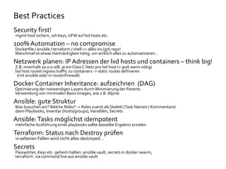 Best Practices
Security first!
mgmt host sichern, ssh keys, UFW auf lxd hosts etc.
100% Automation – no compromise
Dockerfile / ansible / terraform / shell => alles ins (git) repo!
Manchmal ist etwas Hartnäckigkeit nötig, um wirklich alles zu automatisieren…
Netzwerk planen: IP Adressen der lxd hosts und containers – think big!
Z.B. innerhalb 10.0.0.0/8: je ein ClassC Netz pro lxd host (+ ipv6 wenn nötig)
lxd host routet ingress traffic zu containers -> static routes definieren
(mit ansible oder in router/firewall)
Docker Container Inheritance: aufzeichnen (DAG)
Optimierung der notwendigen Layers durch Minimierung der Parents
Verwendung von minimalen Basis-Images, wie z.B. Alpine
Ansible: gute Struktur
Was brauchen wir?Welche Roles? -> Roles zuerst als Skelett (Task Namen / Kommentare)
dann Playbooks, Inventar (hosts/groups),Variablen, Secrets
Ansible:Tasks möglichst idempotent
mehrfache Ausführung eines playbooks sollte dasselbe Ergebnis erzielen
Terraform: Status nach Destroy prüfen
in seltenen Fällen wird nicht alles destroyed…
Secrets
Passwörter, Keys etc. geheim halten: ansible vault, secrets in docker swarm,
terraform: via command line aus ansible vault
 