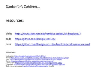 Danke für’s Zuhören…
resources:
slides https://www.slideshare.net/remigius-stalder/iac-baselone17
code https://github.com/Remigius2011/iac
links https://github.com/Remigius2011/iac/blob/master/doc/resources.md
Bildnachweis:
Motivation: https://unsplash.com/photos/oMpAz-DN-9I
Tools: https://www.pexels.com/photo/industry-metal-technology-manufacturing-47729/
Plan: https://www.pexels.com/photo/architect-architecture-artist-blur-268362/
Demo: https://pixabay.com/de/blitz-teslaspule-experiment-113310/
Conclusions: https://www.pexels.com/photo/view-ape-thinking-primate-33535/
Questions: https://pixabay.com/de/frage-fragezeichen-umfrage-problem-2736480/
Code: screenshots aus https://github.com/Remigius2011/iac (intellij)
 