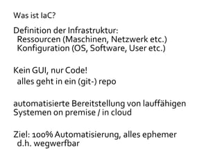Was ist IaC?
Definition der Infrastruktur:
Ressourcen (Maschinen, Netzwerk etc.)
Konfiguration (OS, Software, User etc.)
Kein GUI, nur Code!
alles geht in ein (git-) repo
automatisierte Bereitstellung von lauffähigen
Systemen on premise / in cloud
Ziel: 100% Automatisierung, alles ephemer
d.h. wegwerfbar
 